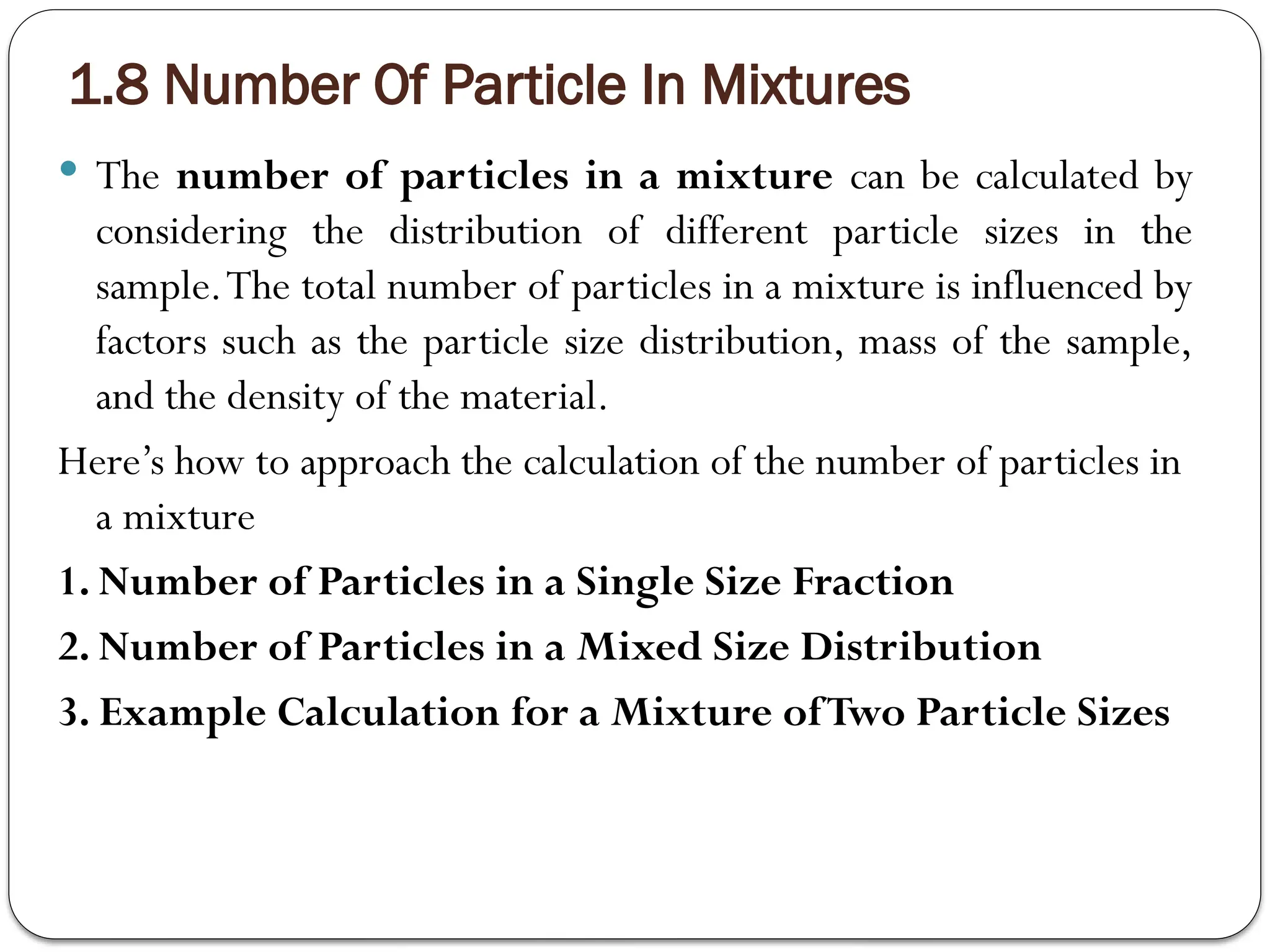 1.8 Number Of Particle In Mixtures
 The number of particles in a mixture can be calculated by
considering the distribution of different particle sizes in the
sample.The total number of particles in a mixture is influenced by
factors such as the particle size distribution, mass of the sample,
and the density of the material.
Here’s how to approach the calculation of the number of particles in
a mixture
1. Number of Particles in a Single Size Fraction
2. Number of Particles in a Mixed Size Distribution
3. Example Calculation for a Mixture ofTwo Particle Sizes
 