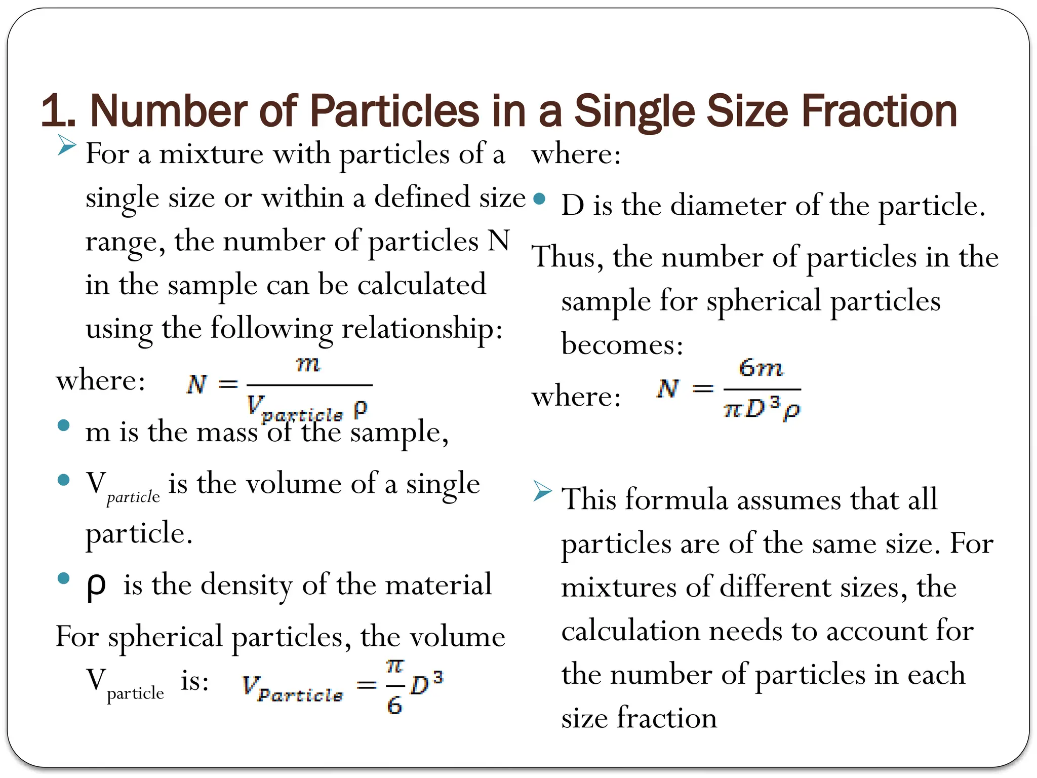 1. Number of Particles in a Single Size Fraction
 For a mixture with particles of a
single size or within a defined size
range, the number of particles N
in the sample can be calculated
using the following relationship:
where:
 m is the mass of the sample,
 Vparticle​is the volume of a single
particle.
 is the density of the material
ρ
For spherical particles, the volume
Vparticle ​is:
where:
 D is the diameter of the particle.
Thus, the number of particles in the
sample for spherical particles
becomes:
where:
 This formula assumes that all
particles are of the same size. For
mixtures of different sizes, the
calculation needs to account for
the number of particles in each
size fraction
 
