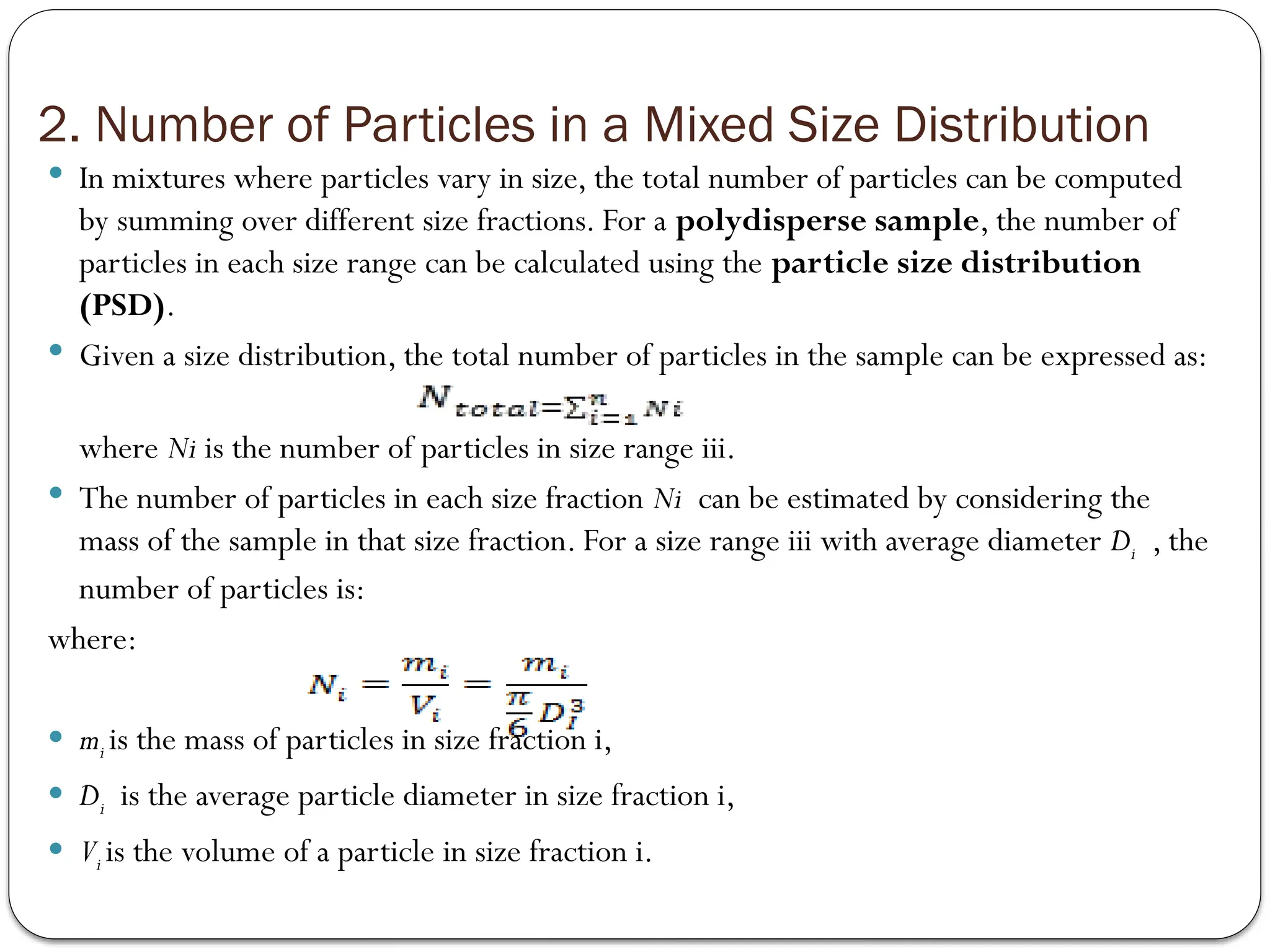 2. Number of Particles in a Mixed Size Distribution
 In mixtures where particles vary in size, the total number of particles can be computed
by summing over different size fractions. For a polydisperse sample, the number of
particles in each size range can be calculated using the particle size distribution
(PSD).
 Given a size distribution, the total number of particles in the sample can be expressed as:
where Ni​is the number of particles in size range iii.
 The number of particles in each size fraction Ni​ can be estimated by considering the
mass of the sample in that size fraction. For a size range iii with average diameter Di ​​
, the
number of particles is:
where:
 mi is the mass of particles in size fraction i,
 Di ​is the average particle diameter in size fraction i,
 Vi is the volume of a particle in size fraction i.
 
