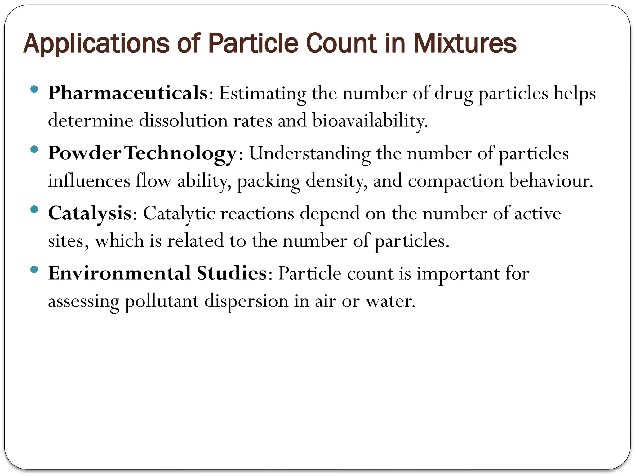 Applications of Particle Count in Mixtures
 Pharmaceuticals: Estimating the number of drug particles helps
determine dissolution rates and bioavailability.
 PowderTechnology: Understanding the number of particles
influences flow ability, packing density, and compaction behaviour.
 Catalysis: Catalytic reactions depend on the number of active
sites, which is related to the number of particles.
 Environmental Studies: Particle count is important for
assessing pollutant dispersion in air or water.
 
