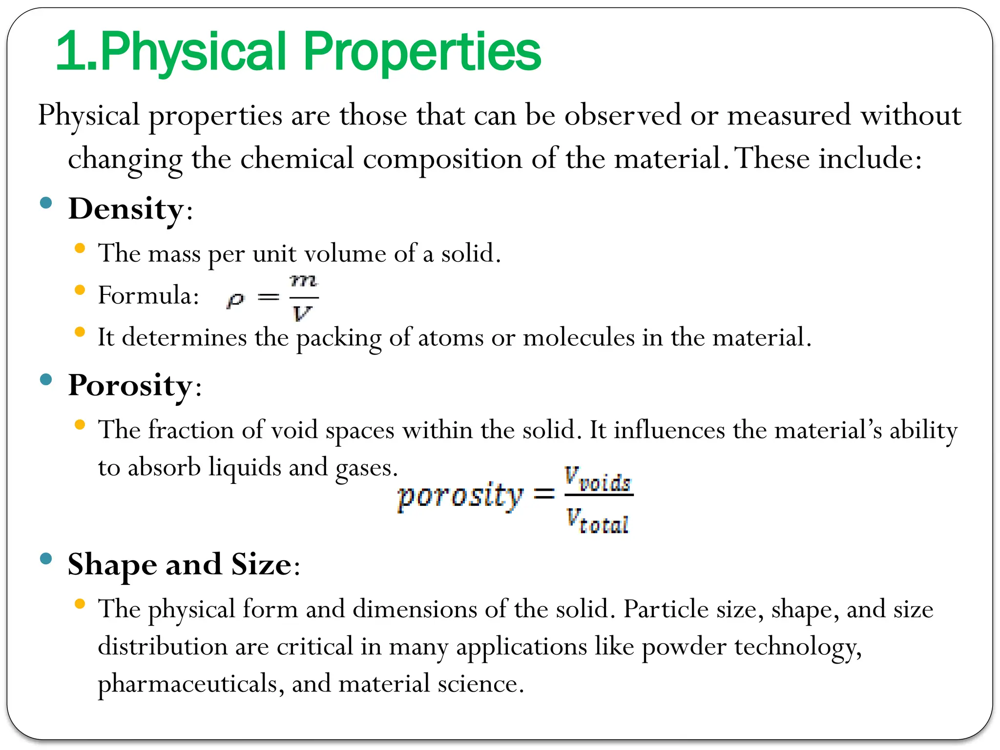 1.Physical Properties
Physical properties are those that can be observed or measured without
changing the chemical composition of the material.These include:
 Density:
 The mass per unit volume of a solid.
 Formula:
 It determines the packing of atoms or molecules in the material.
 Porosity:
 The fraction of void spaces within the solid. It influences the material’s ability
to absorb liquids and gases.
 Shape and Size:
 The physical form and dimensions of the solid. Particle size, shape, and size
distribution are critical in many applications like powder technology,
pharmaceuticals, and material science.
 