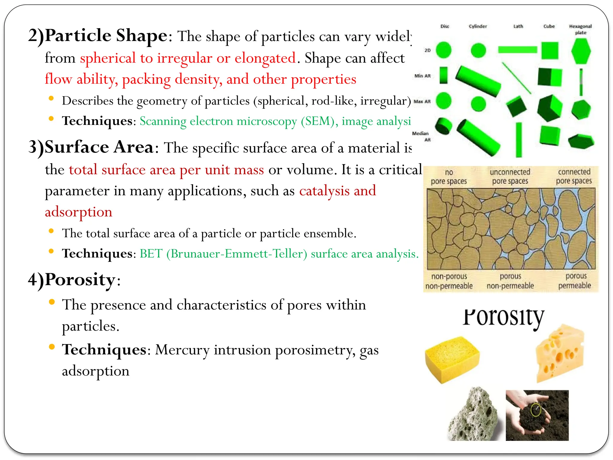 2)Particle Shape: The shape of particles can vary widely,
from spherical to irregular or elongated. Shape can affect
flow ability, packing density, and other properties
 Describes the geometry of particles (spherical, rod-like, irregular).
 Techniques: Scanning electron microscopy (SEM), image analysis.
3)Surface Area: The specific surface area of a material is
the total surface area per unit mass or volume. It is a critical
parameter in many applications, such as catalysis and
adsorption
 The total surface area of a particle or particle ensemble.
 Techniques: BET (Brunauer-Emmett-Teller) surface area analysis.
4)Porosity:
 The presence and characteristics of pores within
particles.
 Techniques: Mercury intrusion porosimetry, gas
adsorption
 