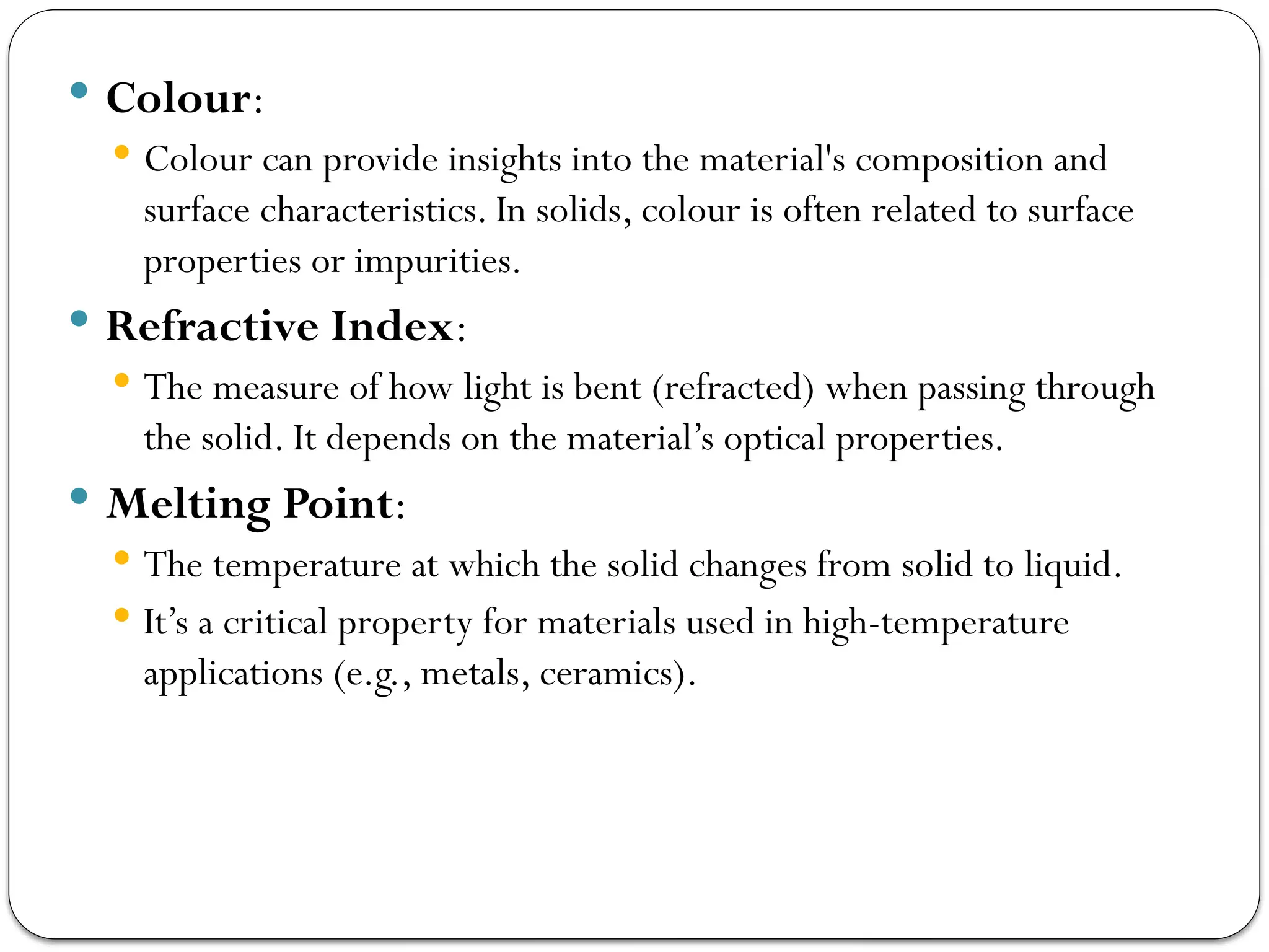  Colour:
 Colour can provide insights into the material's composition and
surface characteristics. In solids, colour is often related to surface
properties or impurities.
 Refractive Index:
 The measure of how light is bent (refracted) when passing through
the solid. It depends on the material’s optical properties.
 Melting Point:
 The temperature at which the solid changes from solid to liquid.
 It’s a critical property for materials used in high-temperature
applications (e.g., metals, ceramics).
 