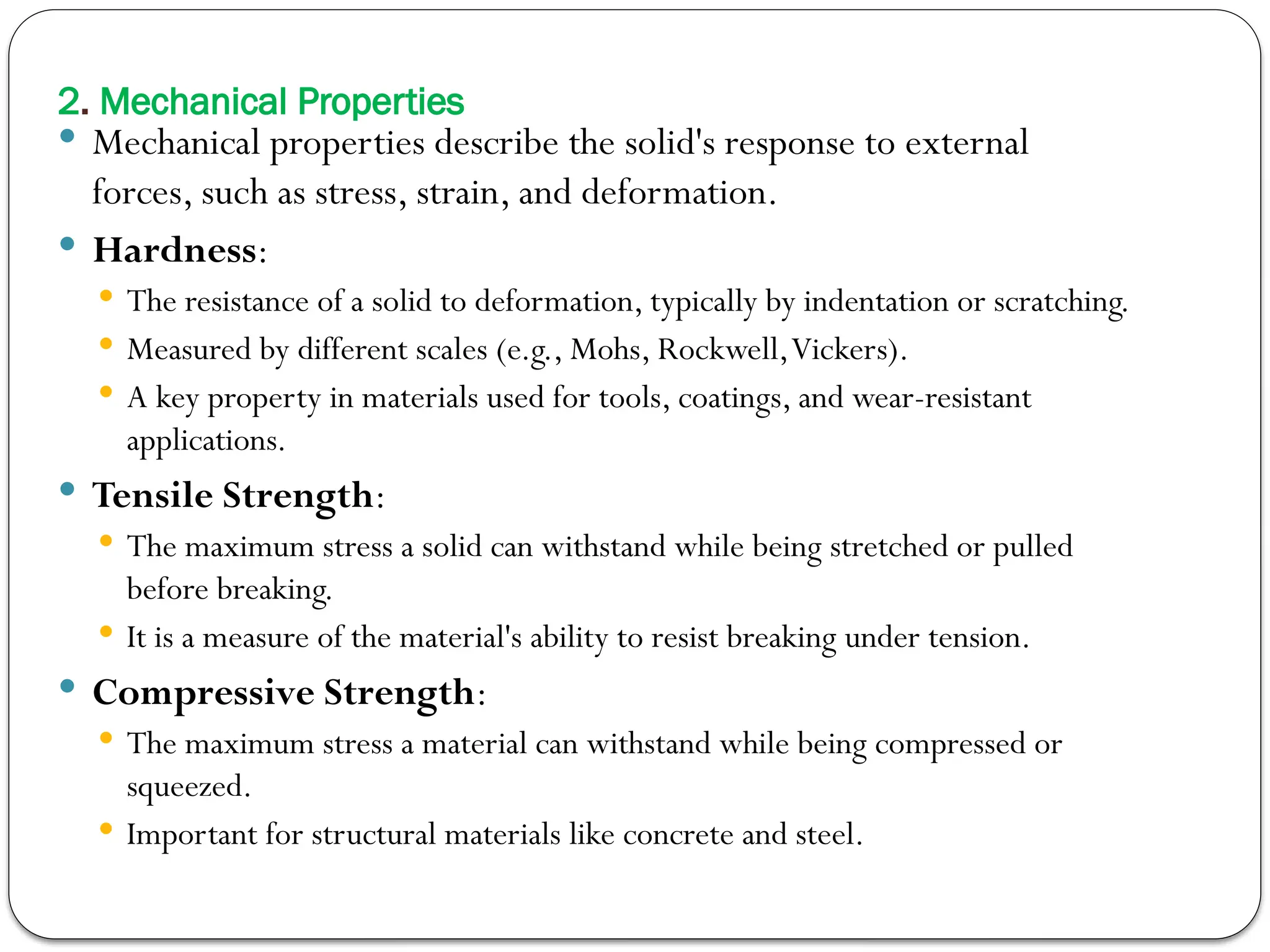 2. Mechanical Properties
 Mechanical properties describe the solid's response to external
forces, such as stress, strain, and deformation.
 Hardness:
 The resistance of a solid to deformation, typically by indentation or scratching.
 Measured by different scales (e.g., Mohs, Rockwell,Vickers).
 A key property in materials used for tools, coatings, and wear-resistant
applications.
 Tensile Strength:
 The maximum stress a solid can withstand while being stretched or pulled
before breaking.
 It is a measure of the material's ability to resist breaking under tension.
 Compressive Strength:
 The maximum stress a material can withstand while being compressed or
squeezed.
 Important for structural materials like concrete and steel.
 