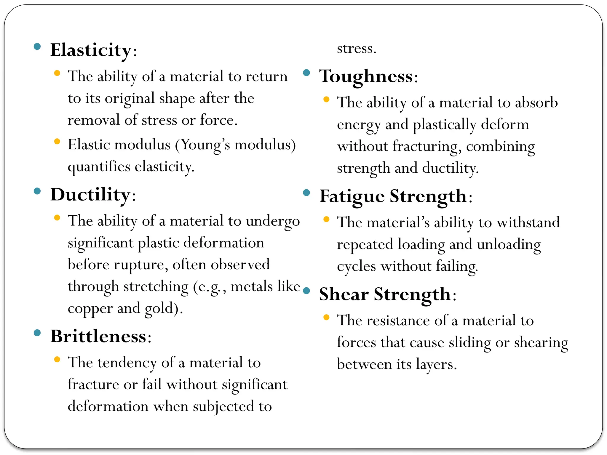  Elasticity:
 The ability of a material to return
to its original shape after the
removal of stress or force.
 Elastic modulus (Young’s modulus)
quantifies elasticity.
 Ductility:
 The ability of a material to undergo
significant plastic deformation
before rupture, often observed
through stretching (e.g., metals like
copper and gold).
 Brittleness:
 The tendency of a material to
fracture or fail without significant
deformation when subjected to
stress.
 Toughness:
 The ability of a material to absorb
energy and plastically deform
without fracturing, combining
strength and ductility.
 Fatigue Strength:
 The material’s ability to withstand
repeated loading and unloading
cycles without failing.
 Shear Strength:
 The resistance of a material to
forces that cause sliding or shearing
between its layers.
 