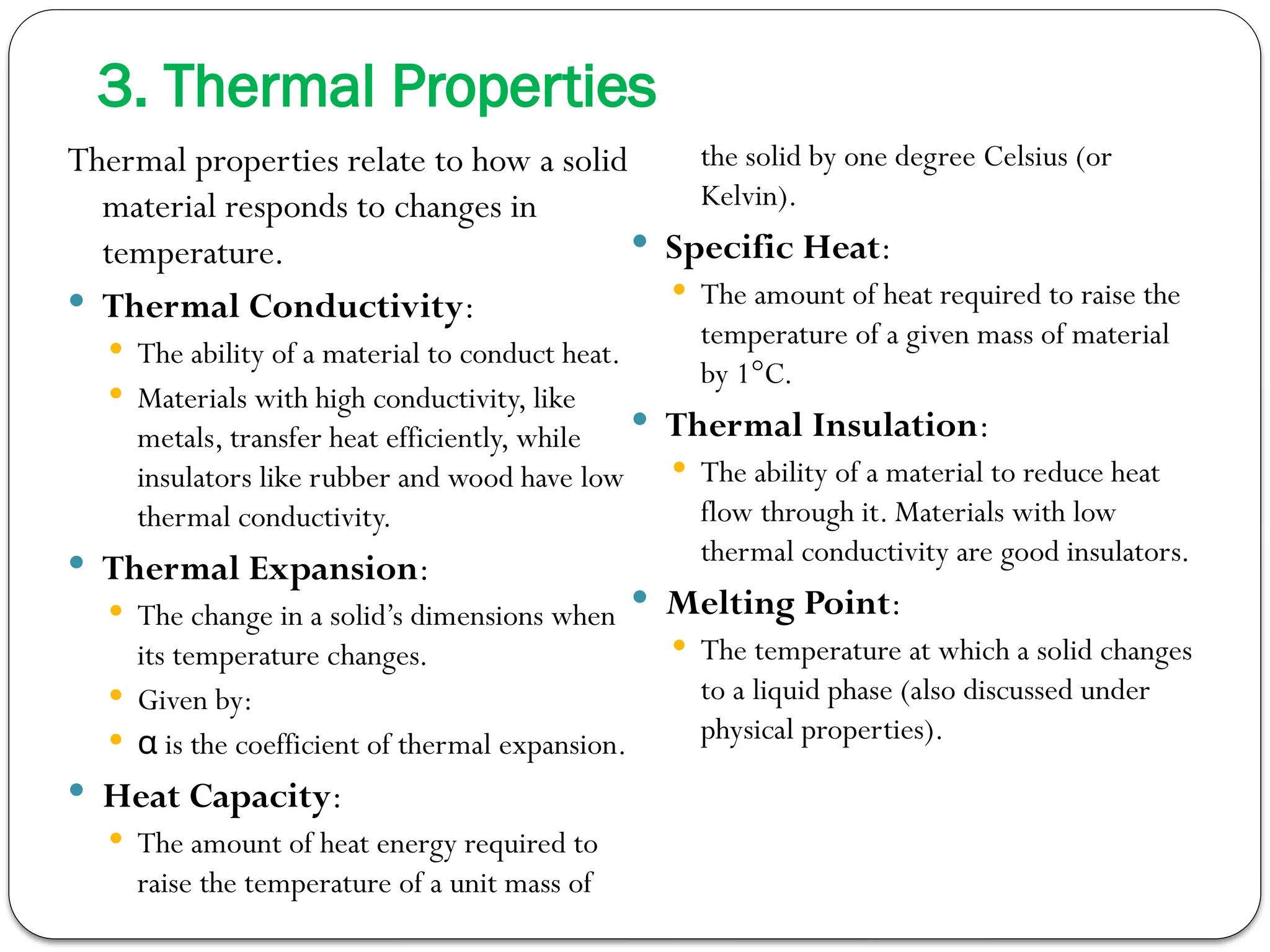 3. Thermal Properties
Thermal properties relate to how a solid
material responds to changes in
temperature.
 Thermal Conductivity:
 The ability of a material to conduct heat.
 Materials with high conductivity, like
metals, transfer heat efficiently, while
insulators like rubber and wood have low
thermal conductivity.
 Thermal Expansion:
 The change in a solid’s dimensions when
its temperature changes.
 Given by:
 is the coefficient of thermal expansion.
α
 Heat Capacity:
 The amount of heat energy required to
raise the temperature of a unit mass of
the solid by one degree Celsius (or
Kelvin).
 Specific Heat:
 The amount of heat required to raise the
temperature of a given mass of material
by 1°C.
 Thermal Insulation:
 The ability of a material to reduce heat
flow through it. Materials with low
thermal conductivity are good insulators.
 Melting Point:
 The temperature at which a solid changes
to a liquid phase (also discussed under
physical properties).
 