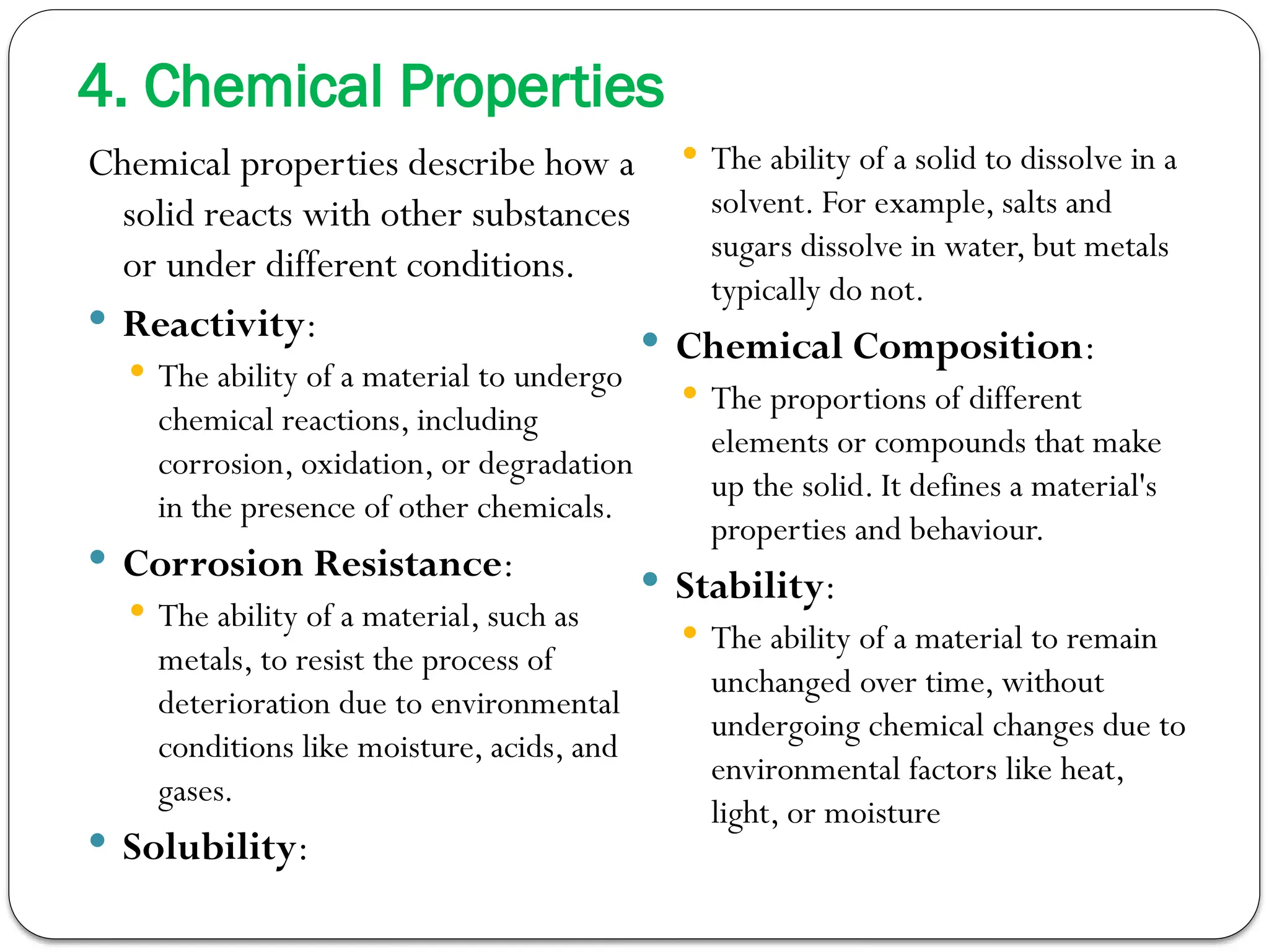 4. Chemical Properties
Chemical properties describe how a
solid reacts with other substances
or under different conditions.
 Reactivity:
 The ability of a material to undergo
chemical reactions, including
corrosion, oxidation, or degradation
in the presence of other chemicals.
 Corrosion Resistance:
 The ability of a material, such as
metals, to resist the process of
deterioration due to environmental
conditions like moisture, acids, and
gases.
 Solubility:
 The ability of a solid to dissolve in a
solvent. For example, salts and
sugars dissolve in water, but metals
typically do not.
 Chemical Composition:
 The proportions of different
elements or compounds that make
up the solid. It defines a material's
properties and behaviour.
 Stability:
 The ability of a material to remain
unchanged over time, without
undergoing chemical changes due to
environmental factors like heat,
light, or moisture
 