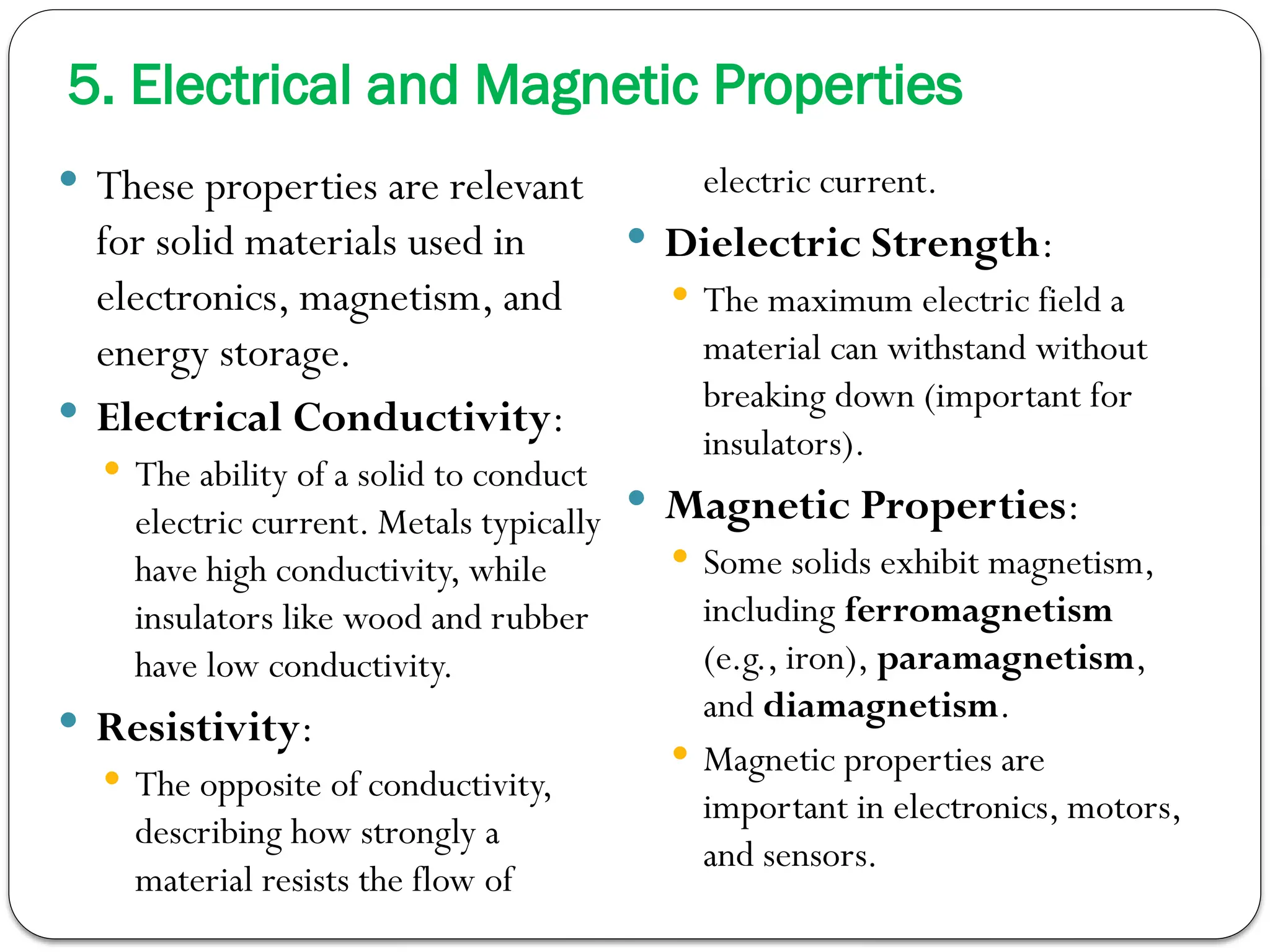 5. Electrical and Magnetic Properties
 These properties are relevant
for solid materials used in
electronics, magnetism, and
energy storage.
 Electrical Conductivity:
 The ability of a solid to conduct
electric current. Metals typically
have high conductivity, while
insulators like wood and rubber
have low conductivity.
 Resistivity:
 The opposite of conductivity,
describing how strongly a
material resists the flow of
electric current.
 Dielectric Strength:
 The maximum electric field a
material can withstand without
breaking down (important for
insulators).
 Magnetic Properties:
 Some solids exhibit magnetism,
including ferromagnetism
(e.g., iron), paramagnetism,
and diamagnetism.
 Magnetic properties are
important in electronics, motors,
and sensors.
 