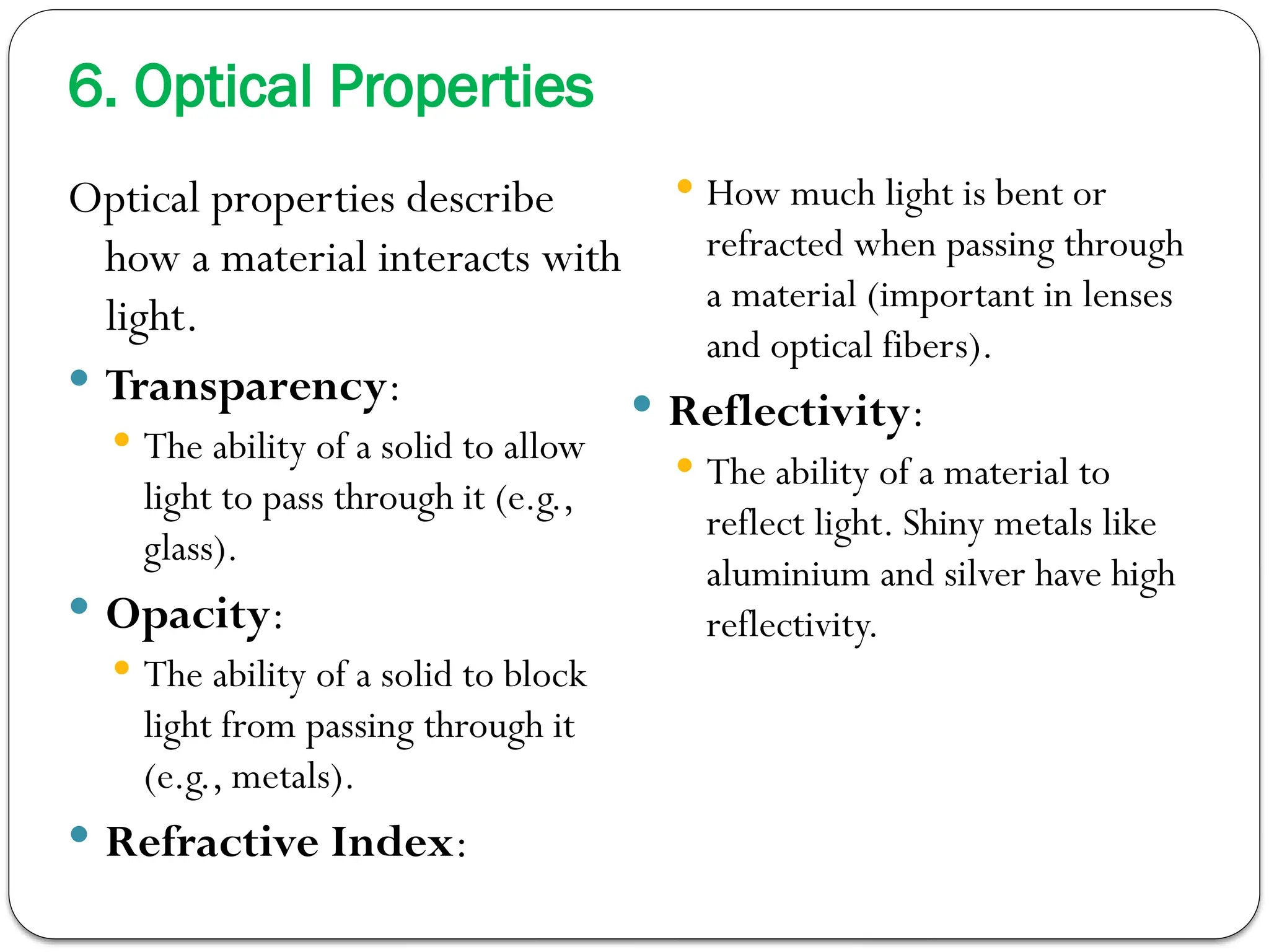 6. Optical Properties
Optical properties describe
how a material interacts with
light.
 Transparency:
 The ability of a solid to allow
light to pass through it (e.g.,
glass).
 Opacity:
 The ability of a solid to block
light from passing through it
(e.g., metals).
 Refractive Index:
 How much light is bent or
refracted when passing through
a material (important in lenses
and optical fibers).
 Reflectivity:
 The ability of a material to
reflect light. Shiny metals like
aluminium and silver have high
reflectivity.
 