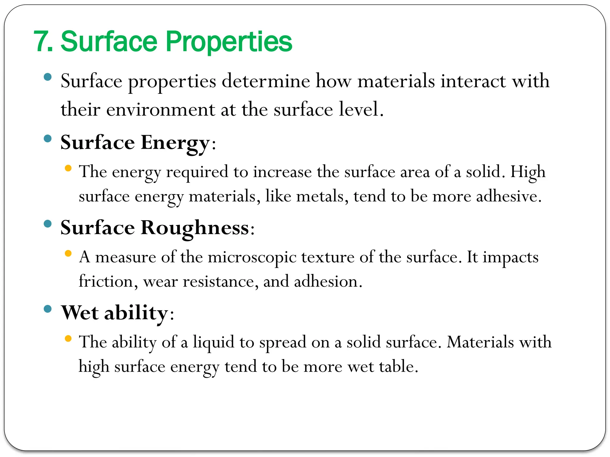 7. Surface Properties
 Surface properties determine how materials interact with
their environment at the surface level.
 Surface Energy:
 The energy required to increase the surface area of a solid. High
surface energy materials, like metals, tend to be more adhesive.
 Surface Roughness:
 A measure of the microscopic texture of the surface. It impacts
friction, wear resistance, and adhesion.
 Wet ability:
 The ability of a liquid to spread on a solid surface. Materials with
high surface energy tend to be more wet table.
 