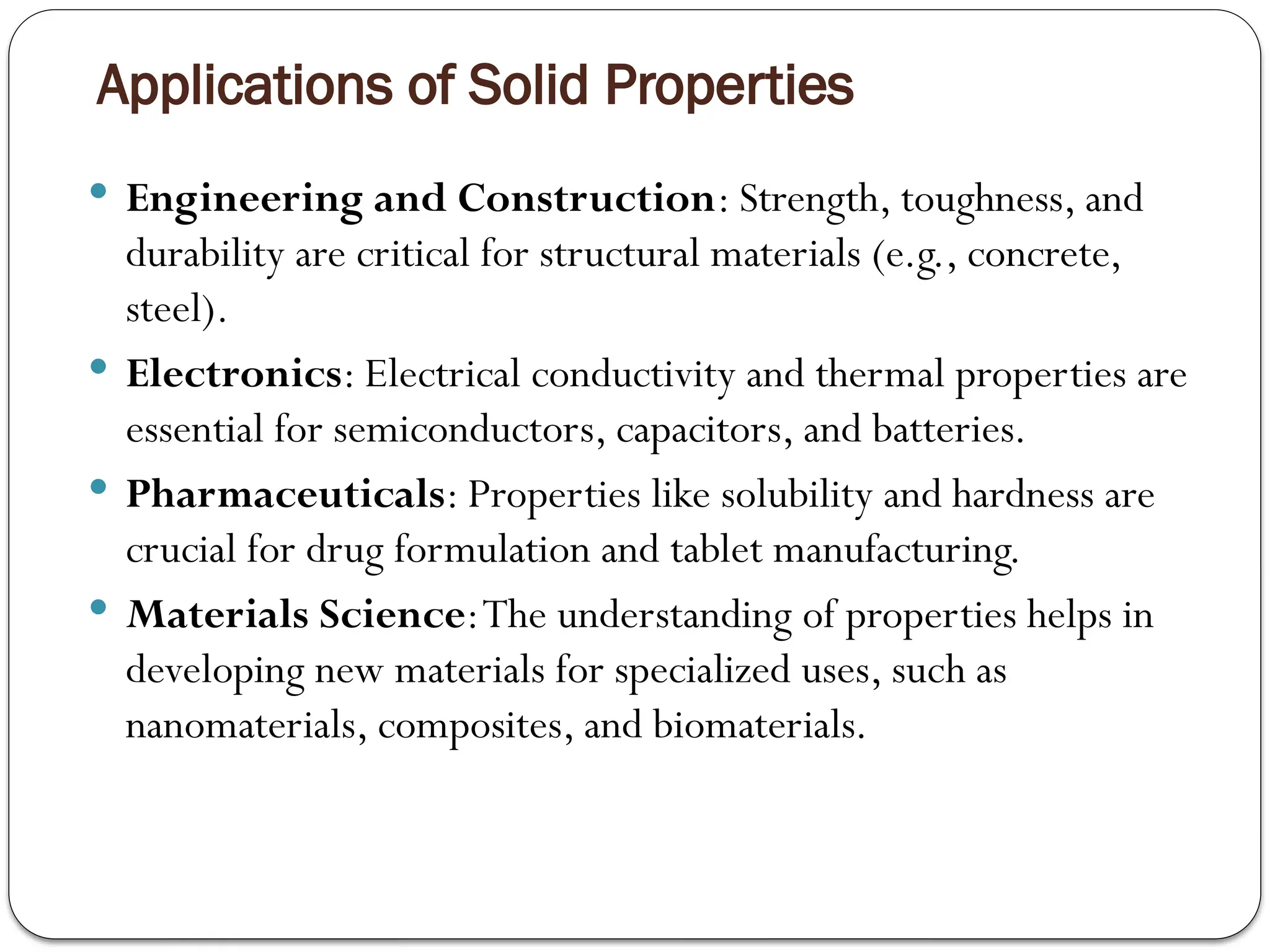 Applications of Solid Properties
 Engineering and Construction: Strength, toughness, and
durability are critical for structural materials (e.g., concrete,
steel).
 Electronics: Electrical conductivity and thermal properties are
essential for semiconductors, capacitors, and batteries.
 Pharmaceuticals: Properties like solubility and hardness are
crucial for drug formulation and tablet manufacturing.
 Materials Science:The understanding of properties helps in
developing new materials for specialized uses, such as
nanomaterials, composites, and biomaterials.
 