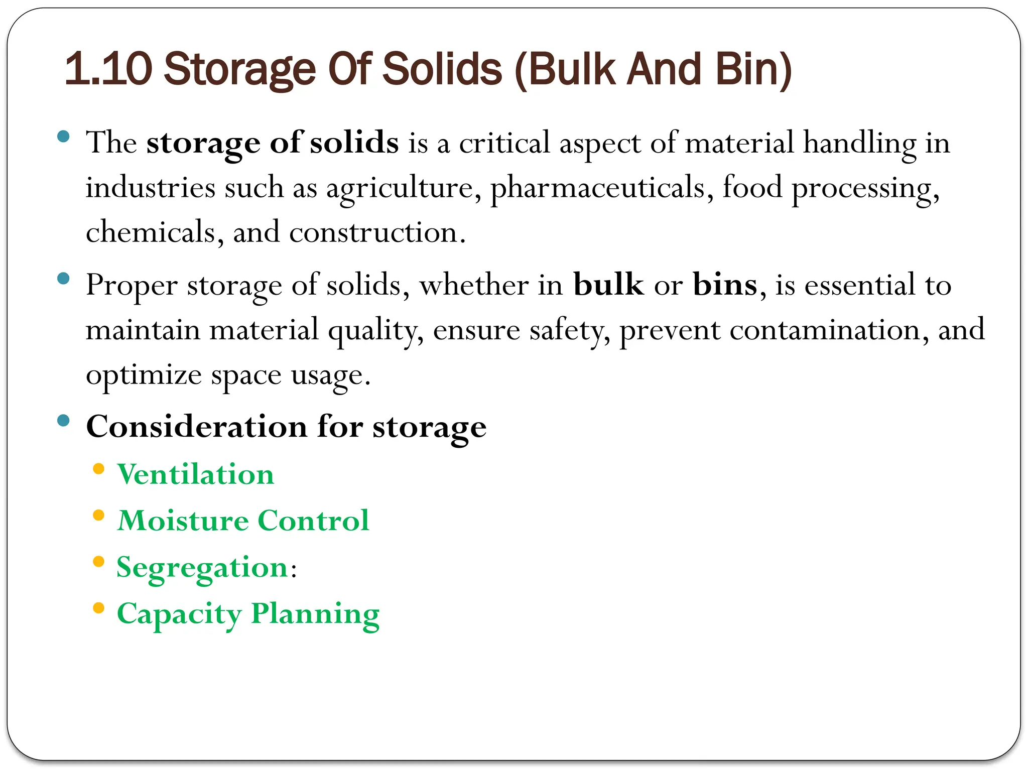 1.10 Storage Of Solids (Bulk And Bin)
 The storage of solids is a critical aspect of material handling in
industries such as agriculture, pharmaceuticals, food processing,
chemicals, and construction.
 Proper storage of solids, whether in bulk or bins, is essential to
maintain material quality, ensure safety, prevent contamination, and
optimize space usage.
 Consideration for storage
 Ventilation
 Moisture Control
 Segregation:
 Capacity Planning
 
