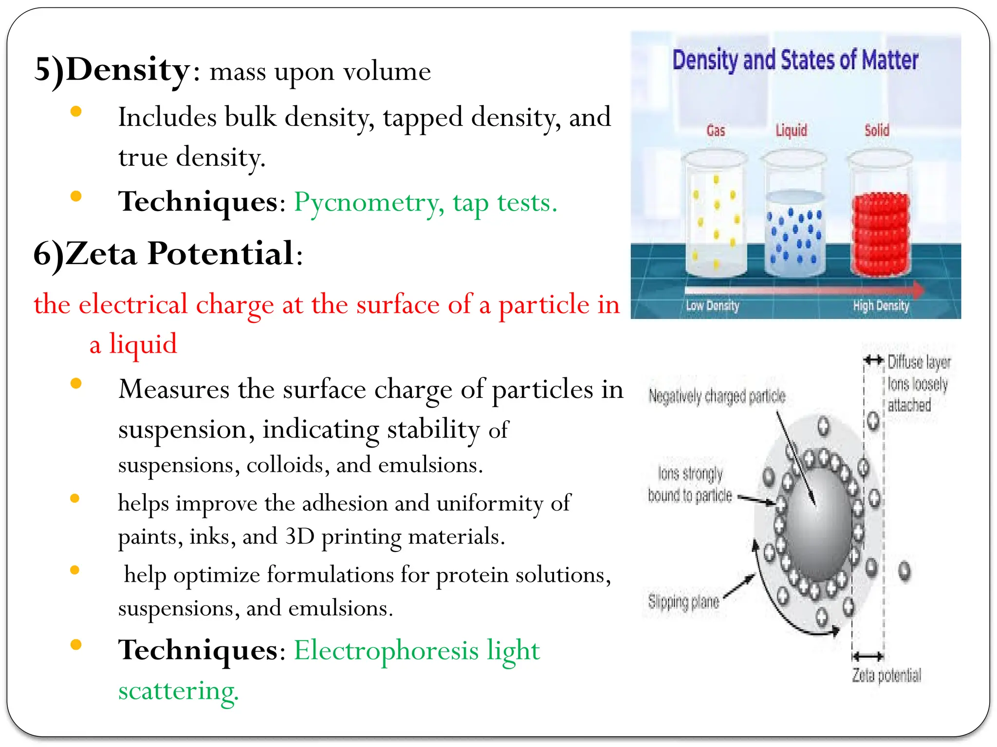 5)Density: mass upon volume
 Includes bulk density, tapped density, and
true density.
 Techniques: Pycnometry, tap tests.
6)Zeta Potential:
the electrical charge at the surface of a particle in
a liquid
 Measures the surface charge of particles in
suspension, indicating stability of
suspensions, colloids, and emulsions.
 helps improve the adhesion and uniformity of
paints, inks, and 3D printing materials.
 help optimize formulations for protein solutions,
suspensions, and emulsions.
 Techniques: Electrophoresis light
scattering.
 