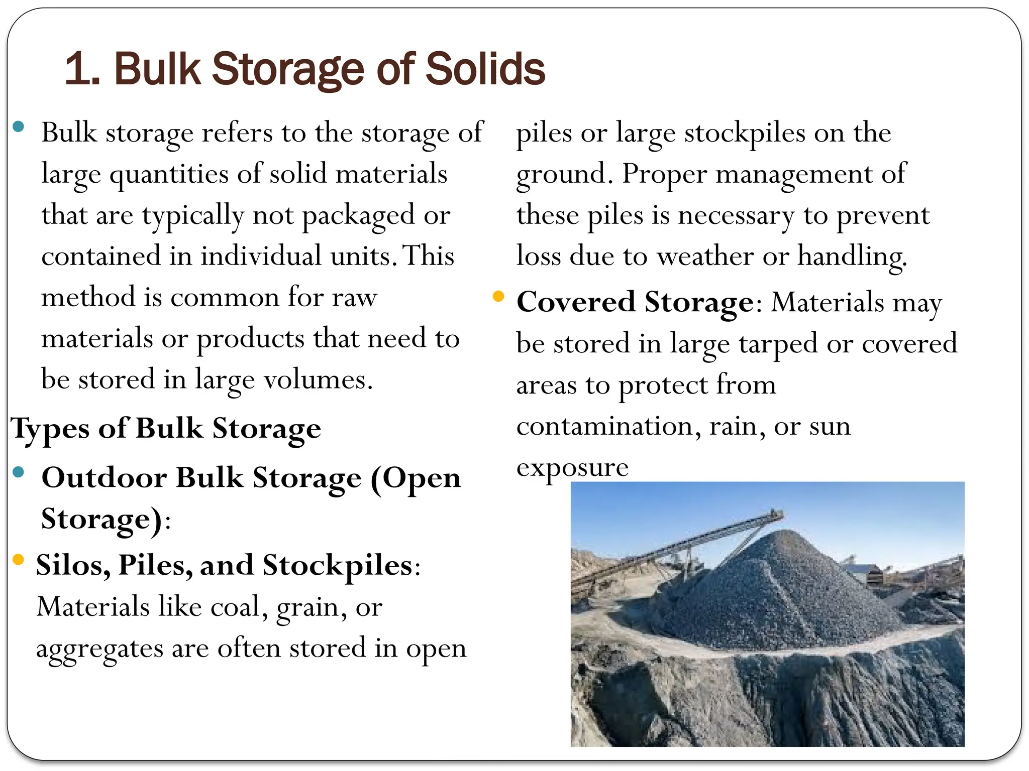 1. Bulk Storage of Solids
 Bulk storage refers to the storage of
large quantities of solid materials
that are typically not packaged or
contained in individual units.This
method is common for raw
materials or products that need to
be stored in large volumes.
Types of Bulk Storage
 Outdoor Bulk Storage (Open
Storage):
 Silos, Piles, and Stockpiles:
Materials like coal, grain, or
aggregates are often stored in open
piles or large stockpiles on the
ground. Proper management of
these piles is necessary to prevent
loss due to weather or handling.
 Covered Storage: Materials may
be stored in large tarped or covered
areas to protect from
contamination, rain, or sun
exposure
 