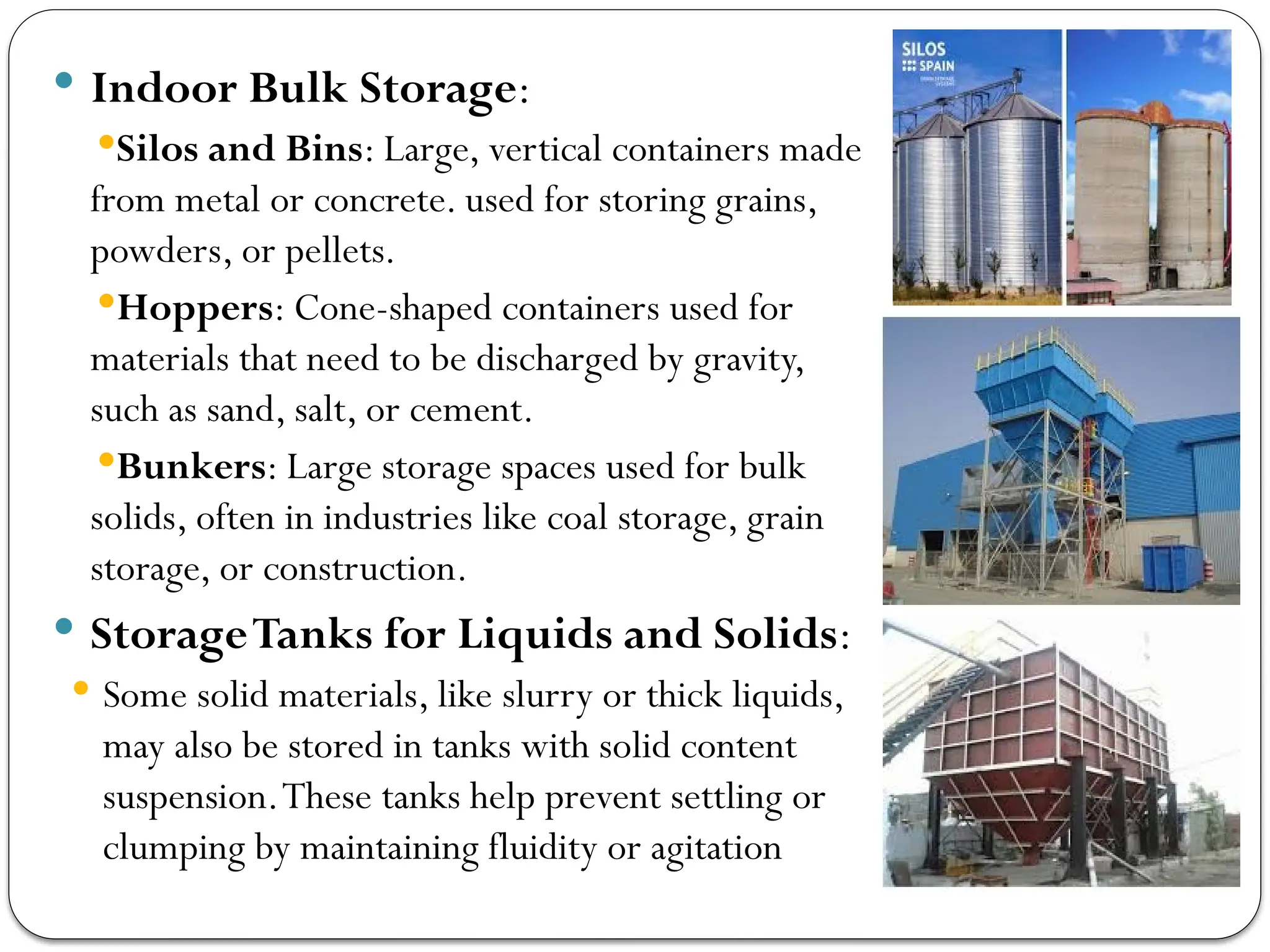  Indoor Bulk Storage:
Silos and Bins: Large, vertical containers made
from metal or concrete. used for storing grains,
powders, or pellets.
Hoppers: Cone-shaped containers used for
materials that need to be discharged by gravity,
such as sand, salt, or cement.
Bunkers: Large storage spaces used for bulk
solids, often in industries like coal storage, grain
storage, or construction.
 StorageTanks for Liquids and Solids:
 Some solid materials, like slurry or thick liquids,
may also be stored in tanks with solid content
suspension.These tanks help prevent settling or
clumping by maintaining fluidity or agitation
 
