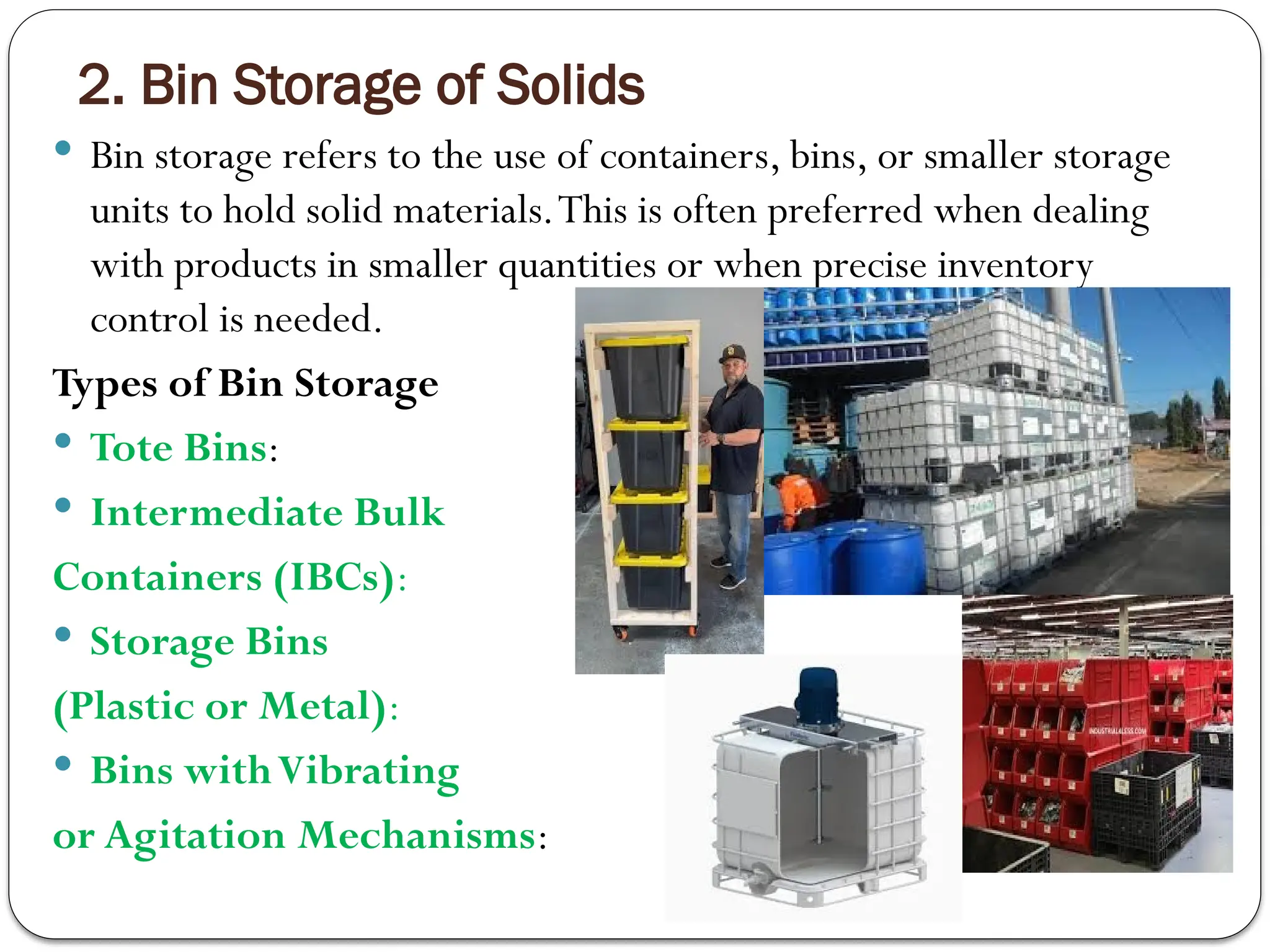 2. Bin Storage of Solids
 Bin storage refers to the use of containers, bins, or smaller storage
units to hold solid materials.This is often preferred when dealing
with products in smaller quantities or when precise inventory
control is needed.
Types of Bin Storage
 Tote Bins:
 Intermediate Bulk
Containers (IBCs):
 Storage Bins
(Plastic or Metal):
 Bins withVibrating
or Agitation Mechanisms:
 
