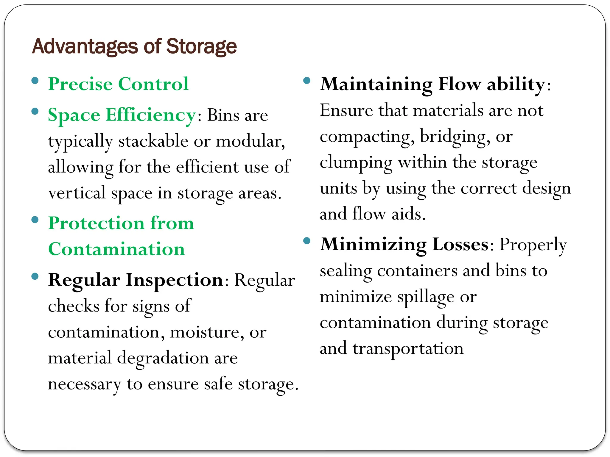 Advantages of Storage
 Precise Control
 Space Efficiency: Bins are
typically stackable or modular,
allowing for the efficient use of
vertical space in storage areas.
 Protection from
Contamination
 Regular Inspection: Regular
checks for signs of
contamination, moisture, or
material degradation are
necessary to ensure safe storage.
 Maintaining Flow ability:
Ensure that materials are not
compacting, bridging, or
clumping within the storage
units by using the correct design
and flow aids.
 Minimizing Losses: Properly
sealing containers and bins to
minimize spillage or
contamination during storage
and transportation
 