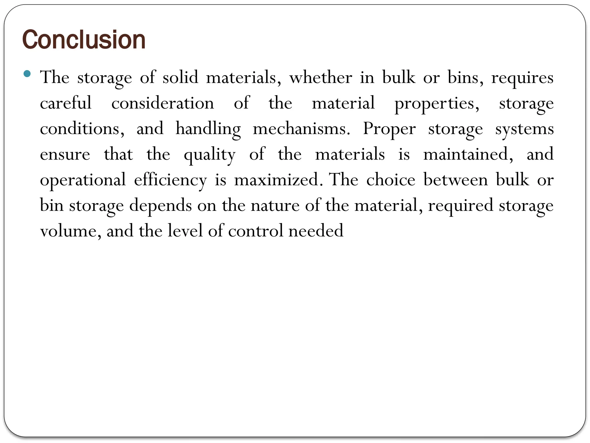 Conclusion
 The storage of solid materials, whether in bulk or bins, requires
careful consideration of the material properties, storage
conditions, and handling mechanisms. Proper storage systems
ensure that the quality of the materials is maintained, and
operational efficiency is maximized. The choice between bulk or
bin storage depends on the nature of the material, required storage
volume, and the level of control needed
 