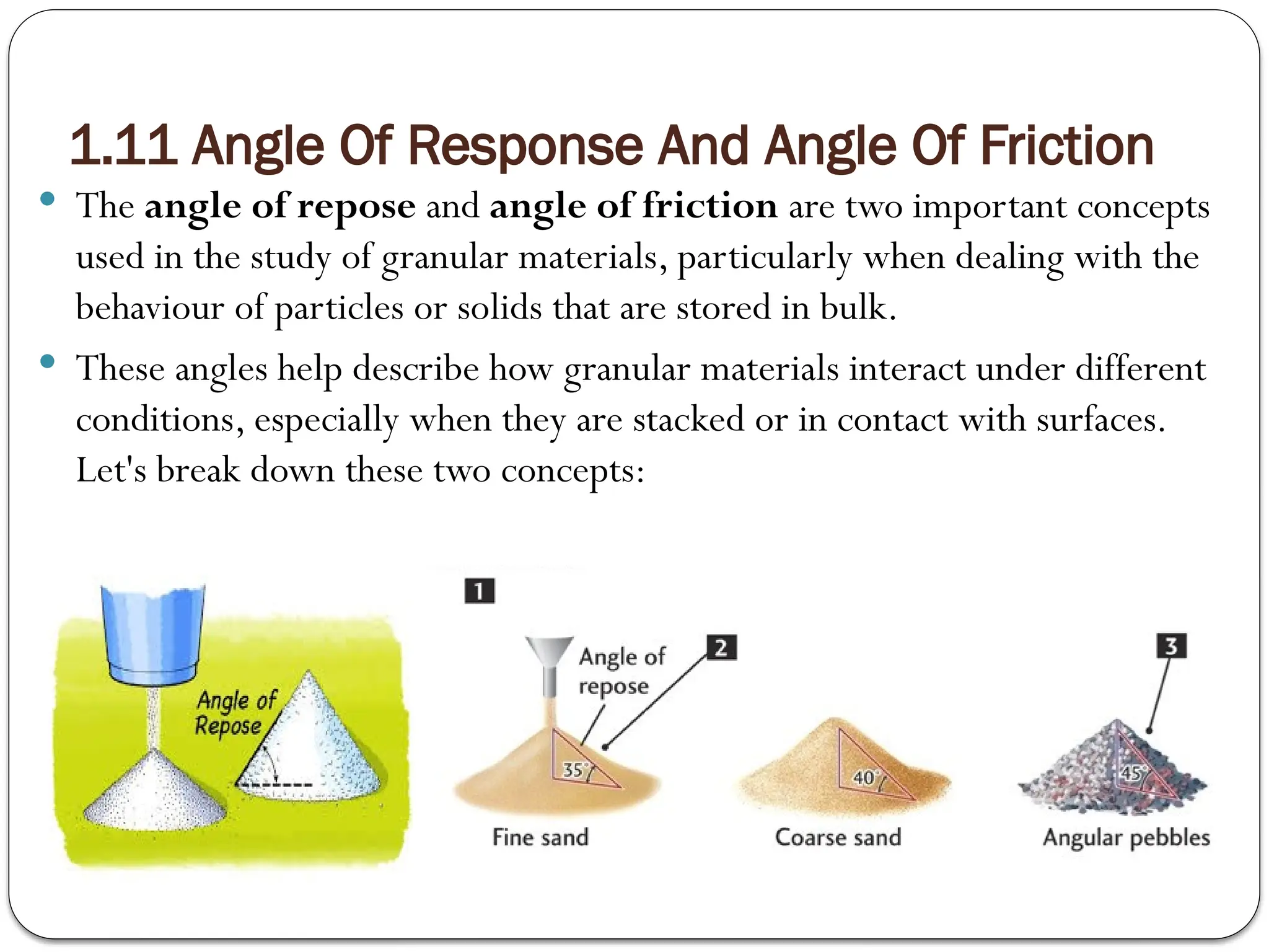 1.11 Angle Of Response And Angle Of Friction
 The angle of repose and angle of friction are two important concepts
used in the study of granular materials, particularly when dealing with the
behaviour of particles or solids that are stored in bulk.
 These angles help describe how granular materials interact under different
conditions, especially when they are stacked or in contact with surfaces.
Let's break down these two concepts:
 