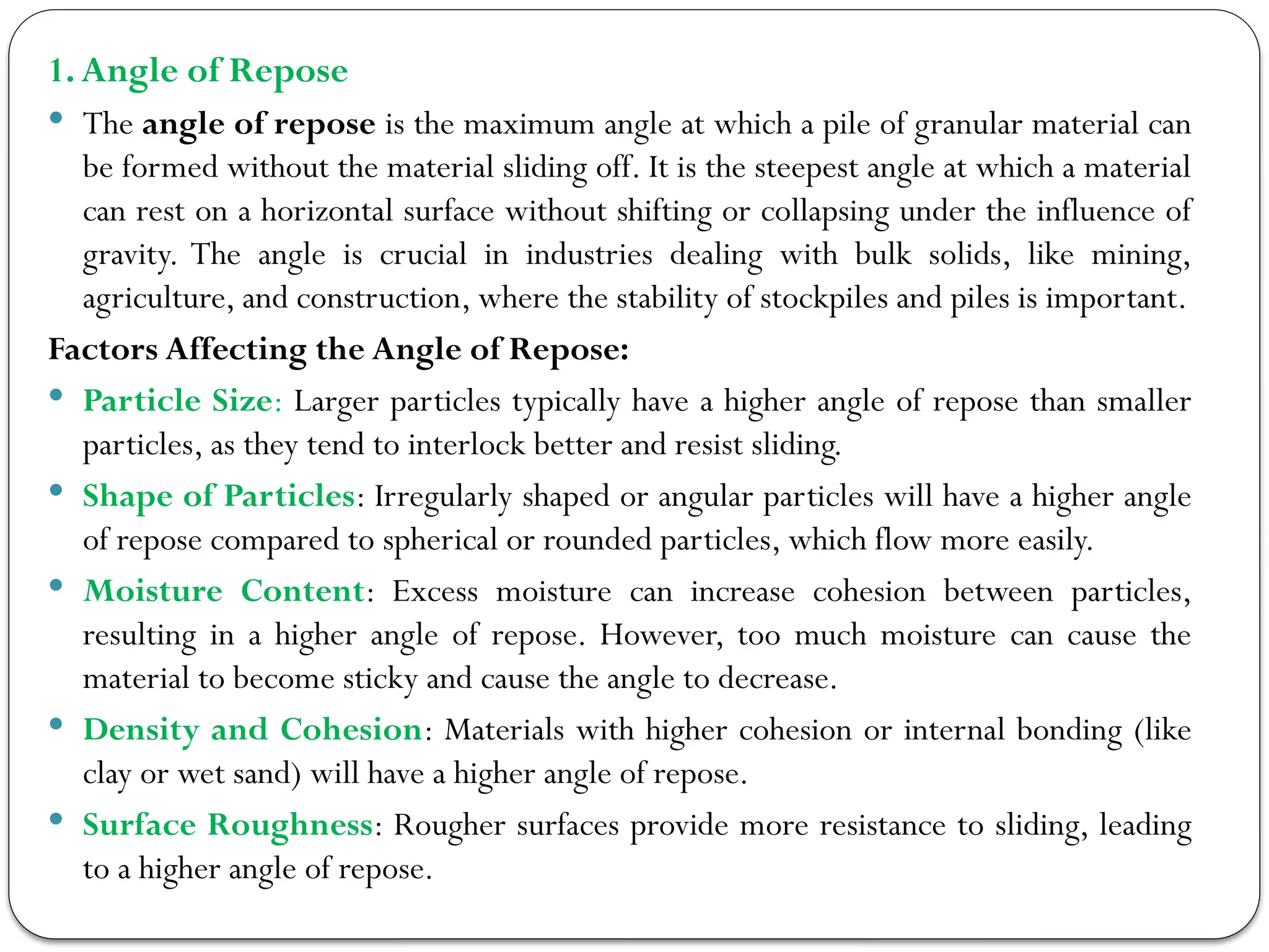 1.Angle of Repose
 The angle of repose is the maximum angle at which a pile of granular material can
be formed without the material sliding off. It is the steepest angle at which a material
can rest on a horizontal surface without shifting or collapsing under the influence of
gravity. The angle is crucial in industries dealing with bulk solids, like mining,
agriculture, and construction, where the stability of stockpiles and piles is important.
Factors Affecting the Angle of Repose:
 Particle Size: Larger particles typically have a higher angle of repose than smaller
particles, as they tend to interlock better and resist sliding.
 Shape of Particles: Irregularly shaped or angular particles will have a higher angle
of repose compared to spherical or rounded particles, which flow more easily.
 Moisture Content: Excess moisture can increase cohesion between particles,
resulting in a higher angle of repose. However, too much moisture can cause the
material to become sticky and cause the angle to decrease.
 Density and Cohesion: Materials with higher cohesion or internal bonding (like
clay or wet sand) will have a higher angle of repose.
 Surface Roughness: Rougher surfaces provide more resistance to sliding, leading
to a higher angle of repose.
 