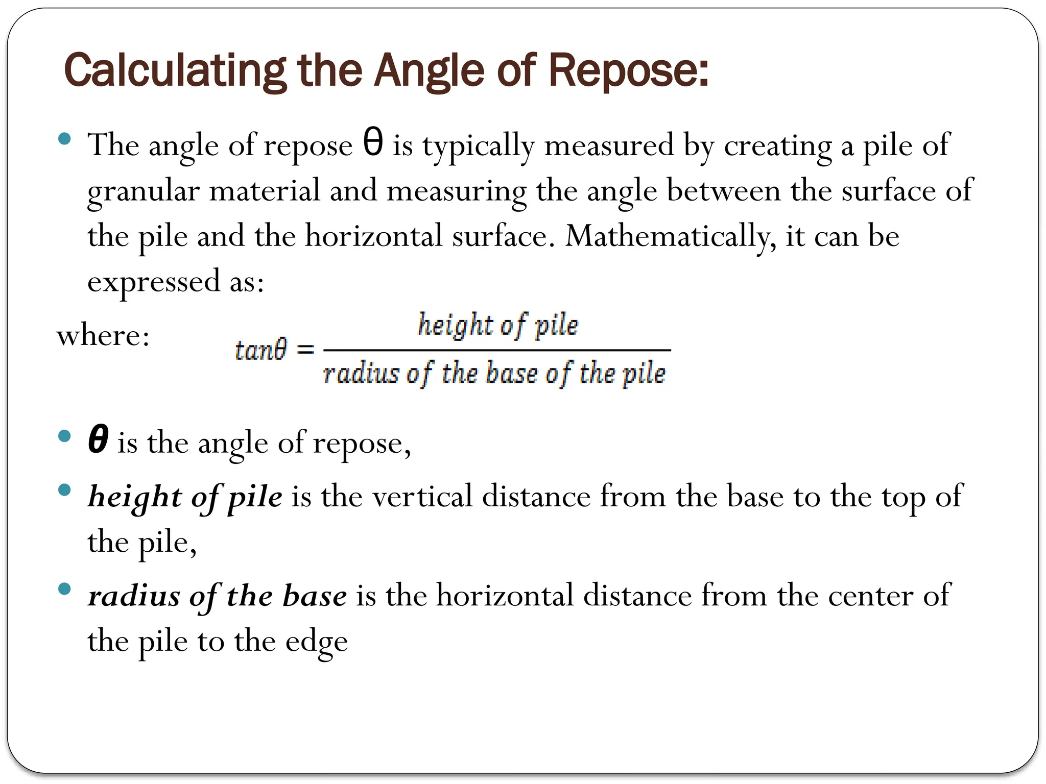 Calculating the Angle of Repose:
 The angle of repose is typically measured by creating a pile of
θ
granular material and measuring the angle between the surface of
the pile and the horizontal surface. Mathematically, it can be
expressed as:
where:
 θ is the angle of repose,
 height of pile is the vertical distance from the base to the top of
the pile,
 radius of the base is the horizontal distance from the center of
the pile to the edge
 