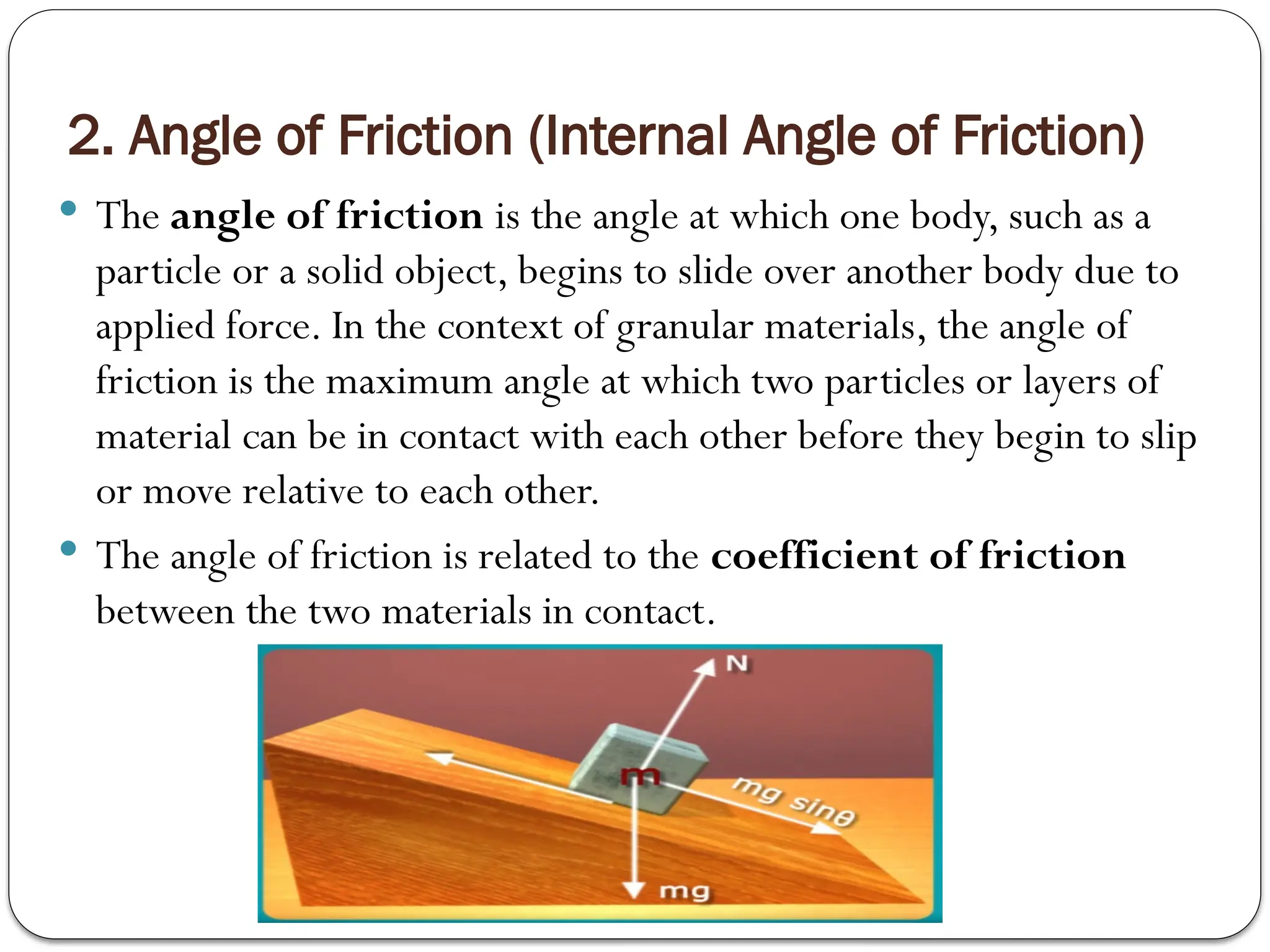 2. Angle of Friction (Internal Angle of Friction)
 The angle of friction is the angle at which one body, such as a
particle or a solid object, begins to slide over another body due to
applied force. In the context of granular materials, the angle of
friction is the maximum angle at which two particles or layers of
material can be in contact with each other before they begin to slip
or move relative to each other.
 The angle of friction is related to the coefficient of friction
between the two materials in contact.
 