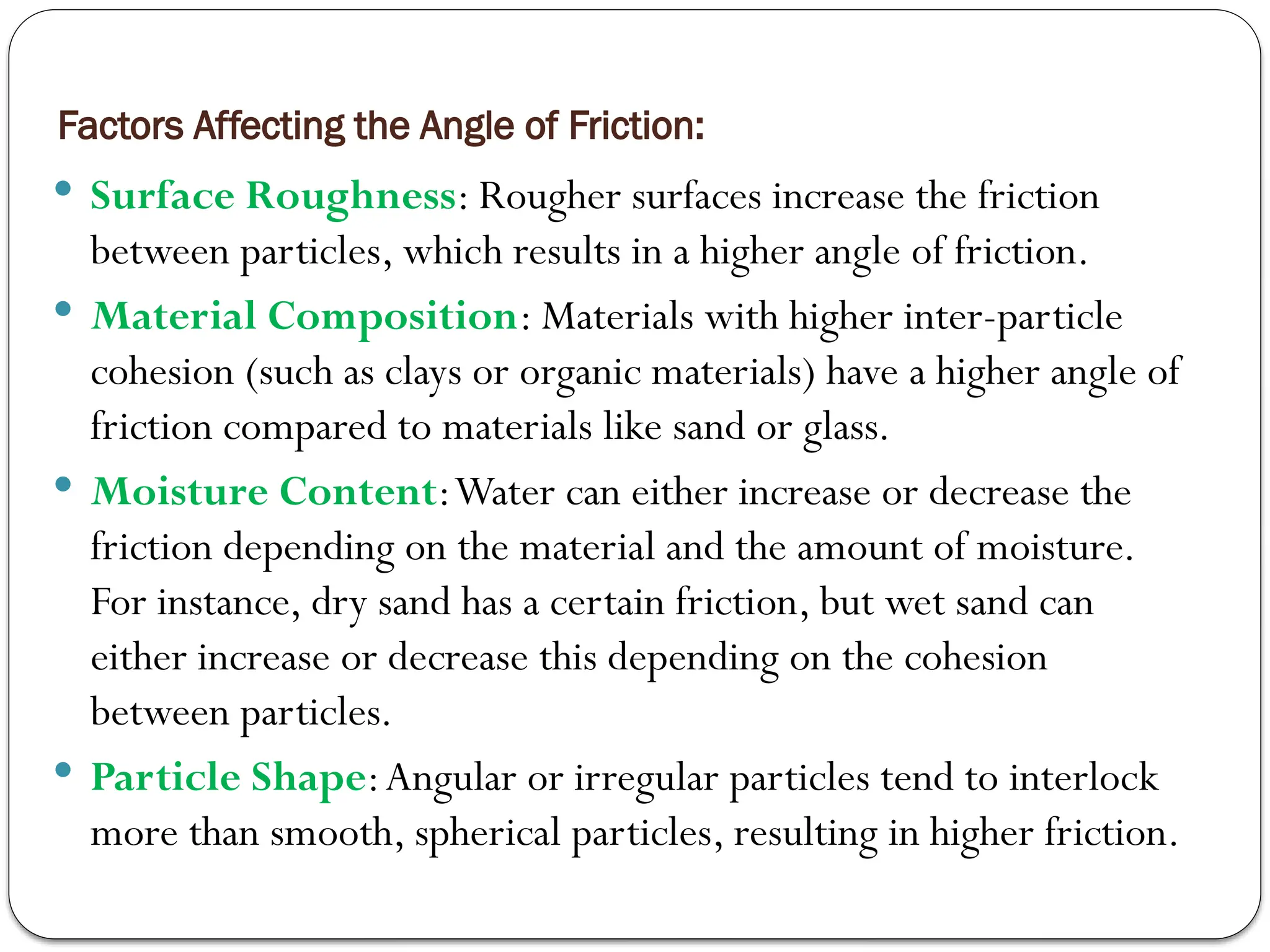 Factors Affecting the Angle of Friction:
 Surface Roughness: Rougher surfaces increase the friction
between particles, which results in a higher angle of friction.
 Material Composition: Materials with higher inter-particle
cohesion (such as clays or organic materials) have a higher angle of
friction compared to materials like sand or glass.
 Moisture Content:Water can either increase or decrease the
friction depending on the material and the amount of moisture.
For instance, dry sand has a certain friction, but wet sand can
either increase or decrease this depending on the cohesion
between particles.
 Particle Shape:Angular or irregular particles tend to interlock
more than smooth, spherical particles, resulting in higher friction.
 