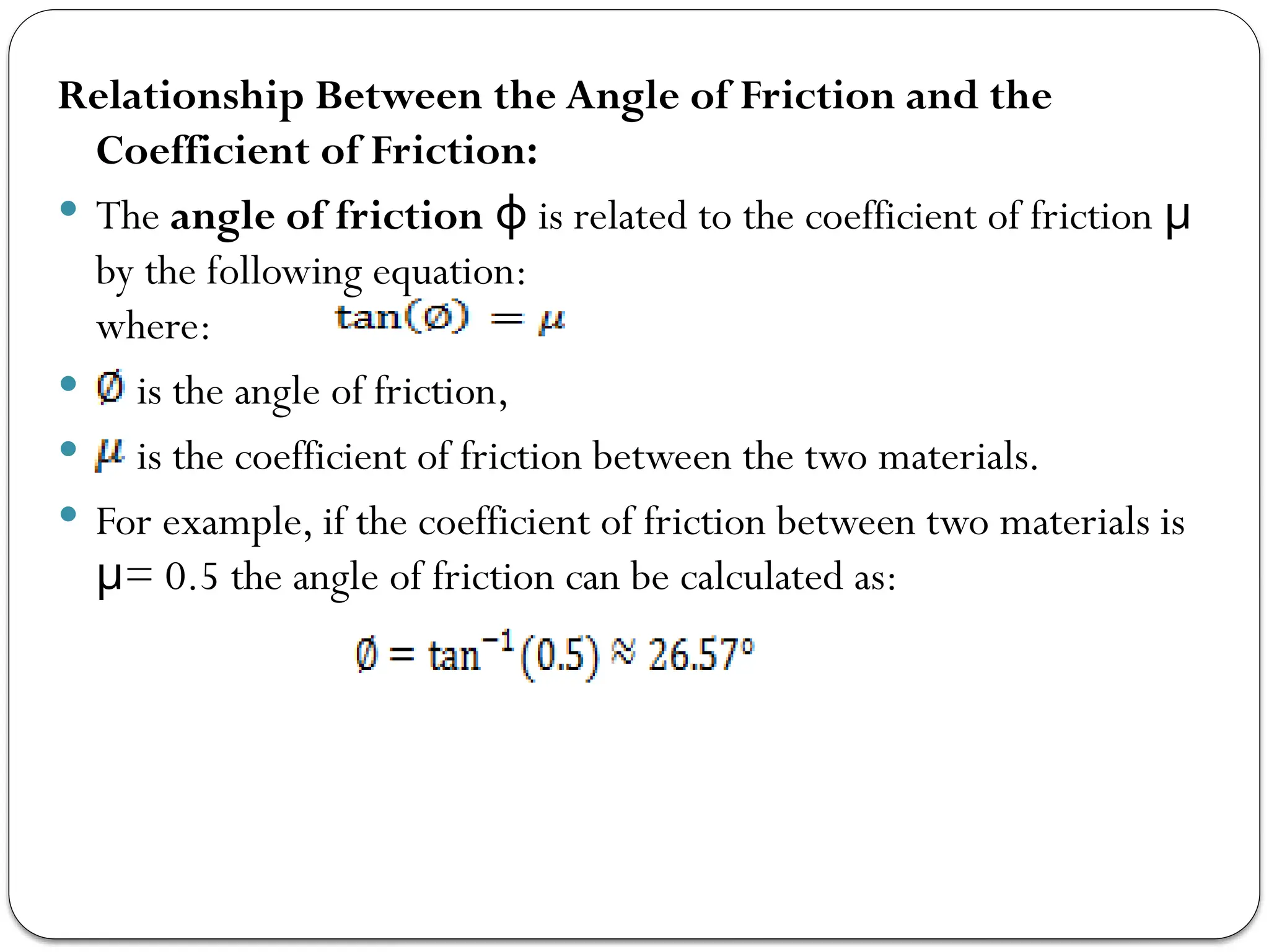 Relationship Between the Angle of Friction and the
Coefficient of Friction:
 The angle of friction is related to the coefficient of friction
ϕ μ
by the following equation:
where:
 is the angle of friction,
 is the coefficient of friction between the two materials.
 For example, if the coefficient of friction between two materials is
= 0.5 the angle of friction can be calculated as:
μ
 