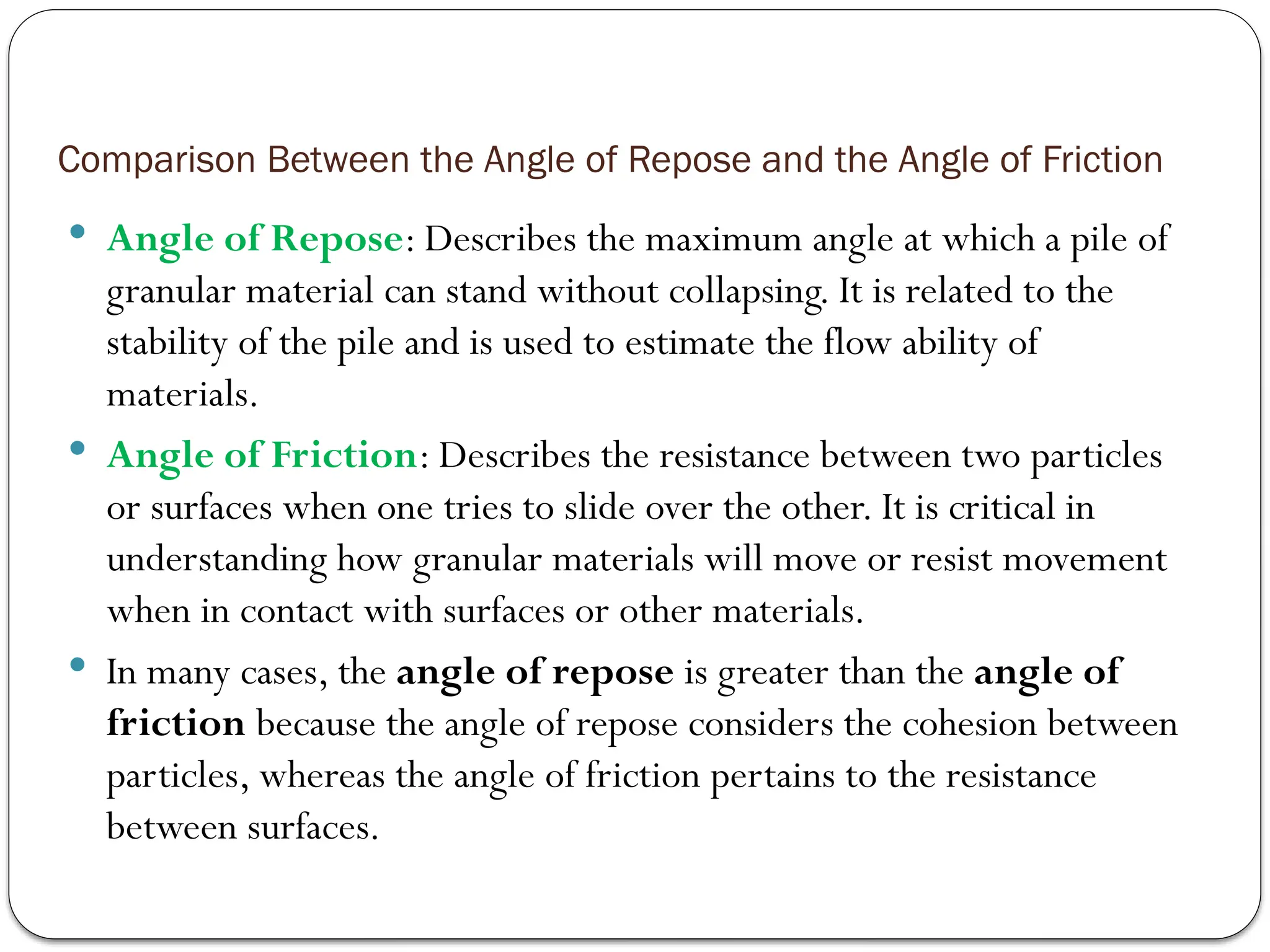 Comparison Between the Angle of Repose and the Angle of Friction
 Angle of Repose: Describes the maximum angle at which a pile of
granular material can stand without collapsing. It is related to the
stability of the pile and is used to estimate the flow ability of
materials.
 Angle of Friction: Describes the resistance between two particles
or surfaces when one tries to slide over the other. It is critical in
understanding how granular materials will move or resist movement
when in contact with surfaces or other materials.
 In many cases, the angle of repose is greater than the angle of
friction because the angle of repose considers the cohesion between
particles, whereas the angle of friction pertains to the resistance
between surfaces.
 