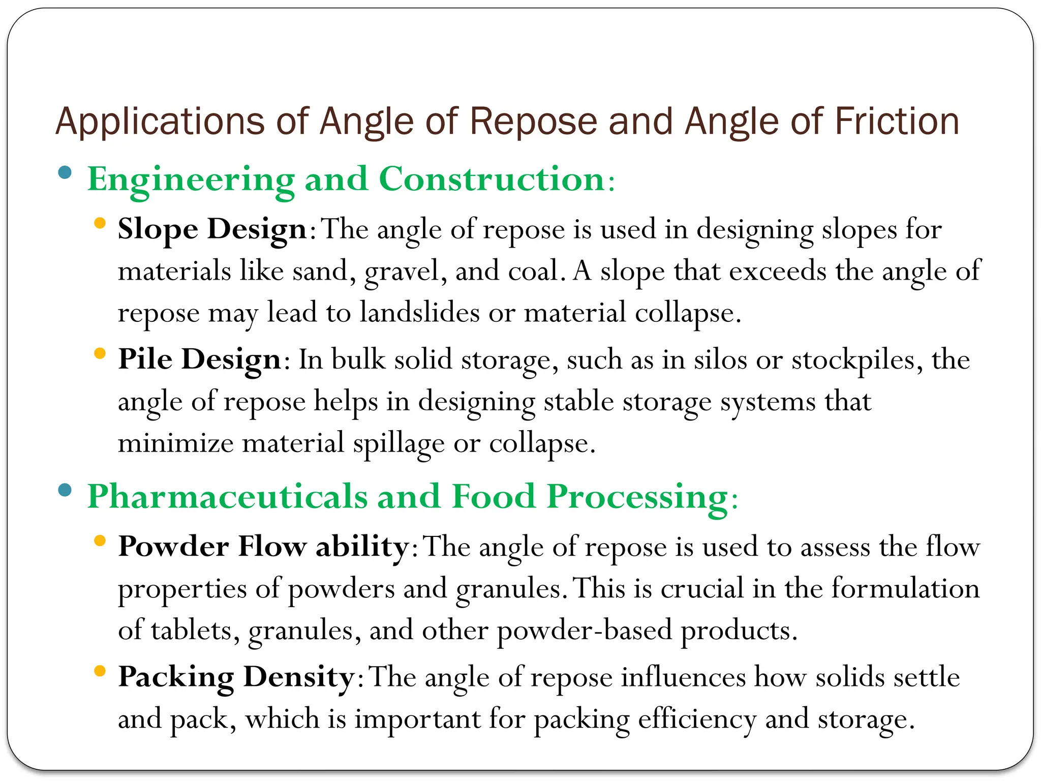 Applications of Angle of Repose and Angle of Friction
 Engineering and Construction:
 Slope Design:The angle of repose is used in designing slopes for
materials like sand, gravel, and coal.A slope that exceeds the angle of
repose may lead to landslides or material collapse.
 Pile Design: In bulk solid storage, such as in silos or stockpiles, the
angle of repose helps in designing stable storage systems that
minimize material spillage or collapse.
 Pharmaceuticals and Food Processing:
 Powder Flow ability:The angle of repose is used to assess the flow
properties of powders and granules.This is crucial in the formulation
of tablets, granules, and other powder-based products.
 Packing Density:The angle of repose influences how solids settle
and pack, which is important for packing efficiency and storage.
 