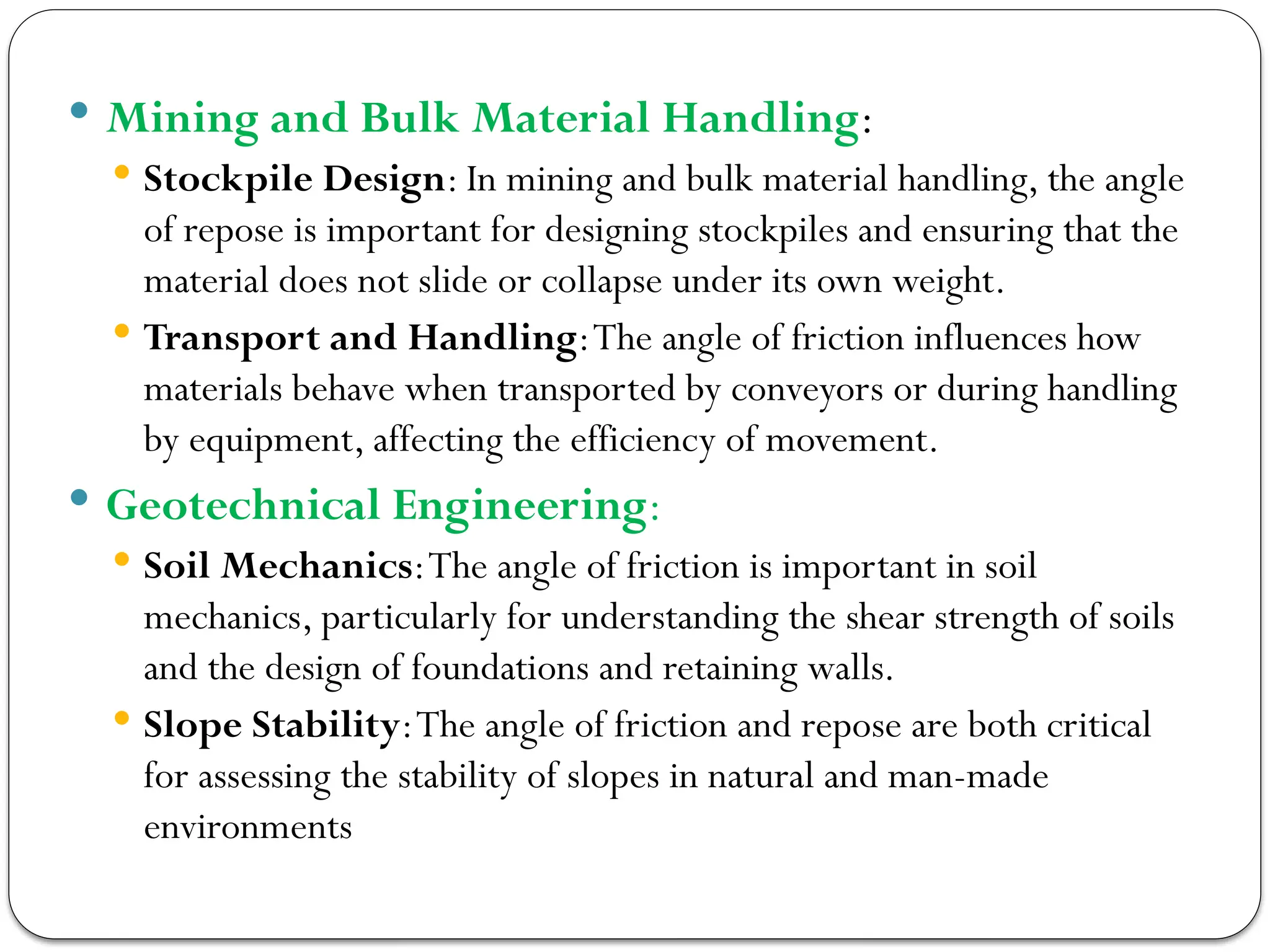  Mining and Bulk Material Handling:
 Stockpile Design: In mining and bulk material handling, the angle
of repose is important for designing stockpiles and ensuring that the
material does not slide or collapse under its own weight.
 Transport and Handling:The angle of friction influences how
materials behave when transported by conveyors or during handling
by equipment, affecting the efficiency of movement.
 Geotechnical Engineering:
 Soil Mechanics:The angle of friction is important in soil
mechanics, particularly for understanding the shear strength of soils
and the design of foundations and retaining walls.
 Slope Stability:The angle of friction and repose are both critical
for assessing the stability of slopes in natural and man-made
environments
 