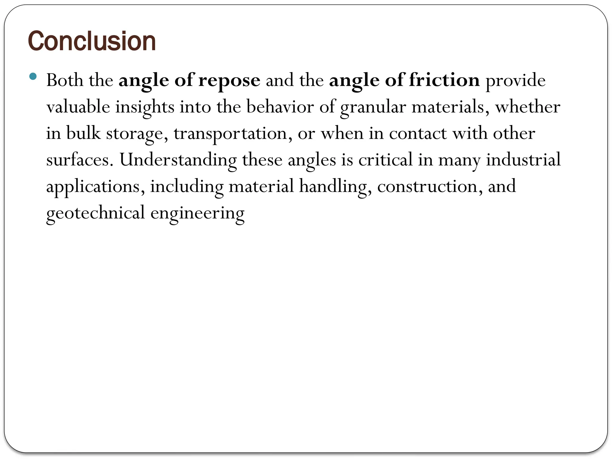 Conclusion
 Both the angle of repose and the angle of friction provide
valuable insights into the behavior of granular materials, whether
in bulk storage, transportation, or when in contact with other
surfaces. Understanding these angles is critical in many industrial
applications, including material handling, construction, and
geotechnical engineering
 
