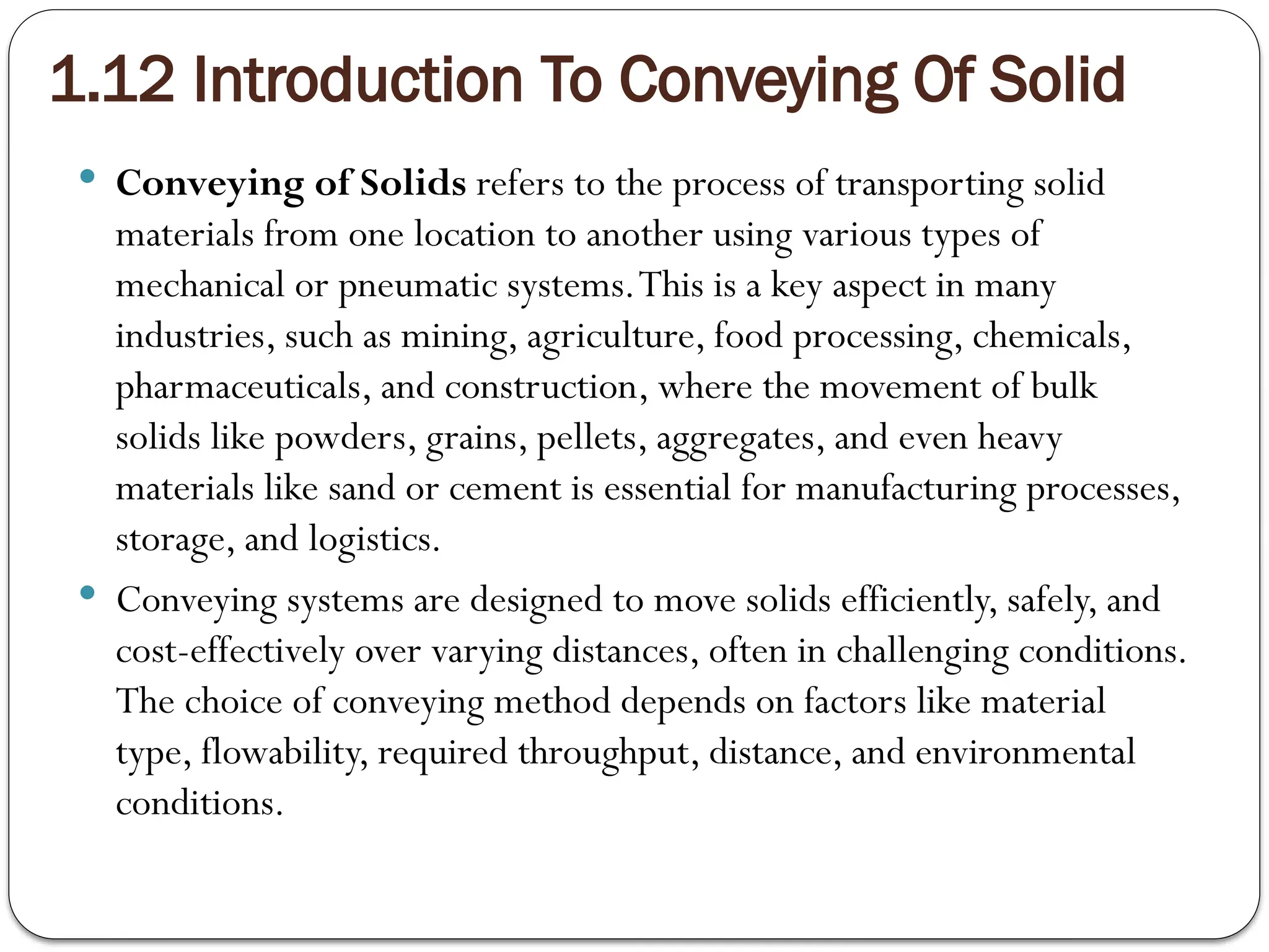 1.12 Introduction To Conveying Of Solid
 Conveying of Solids refers to the process of transporting solid
materials from one location to another using various types of
mechanical or pneumatic systems.This is a key aspect in many
industries, such as mining, agriculture, food processing, chemicals,
pharmaceuticals, and construction, where the movement of bulk
solids like powders, grains, pellets, aggregates, and even heavy
materials like sand or cement is essential for manufacturing processes,
storage, and logistics.
 Conveying systems are designed to move solids efficiently, safely, and
cost-effectively over varying distances, often in challenging conditions.
The choice of conveying method depends on factors like material
type, flowability, required throughput, distance, and environmental
conditions.
 