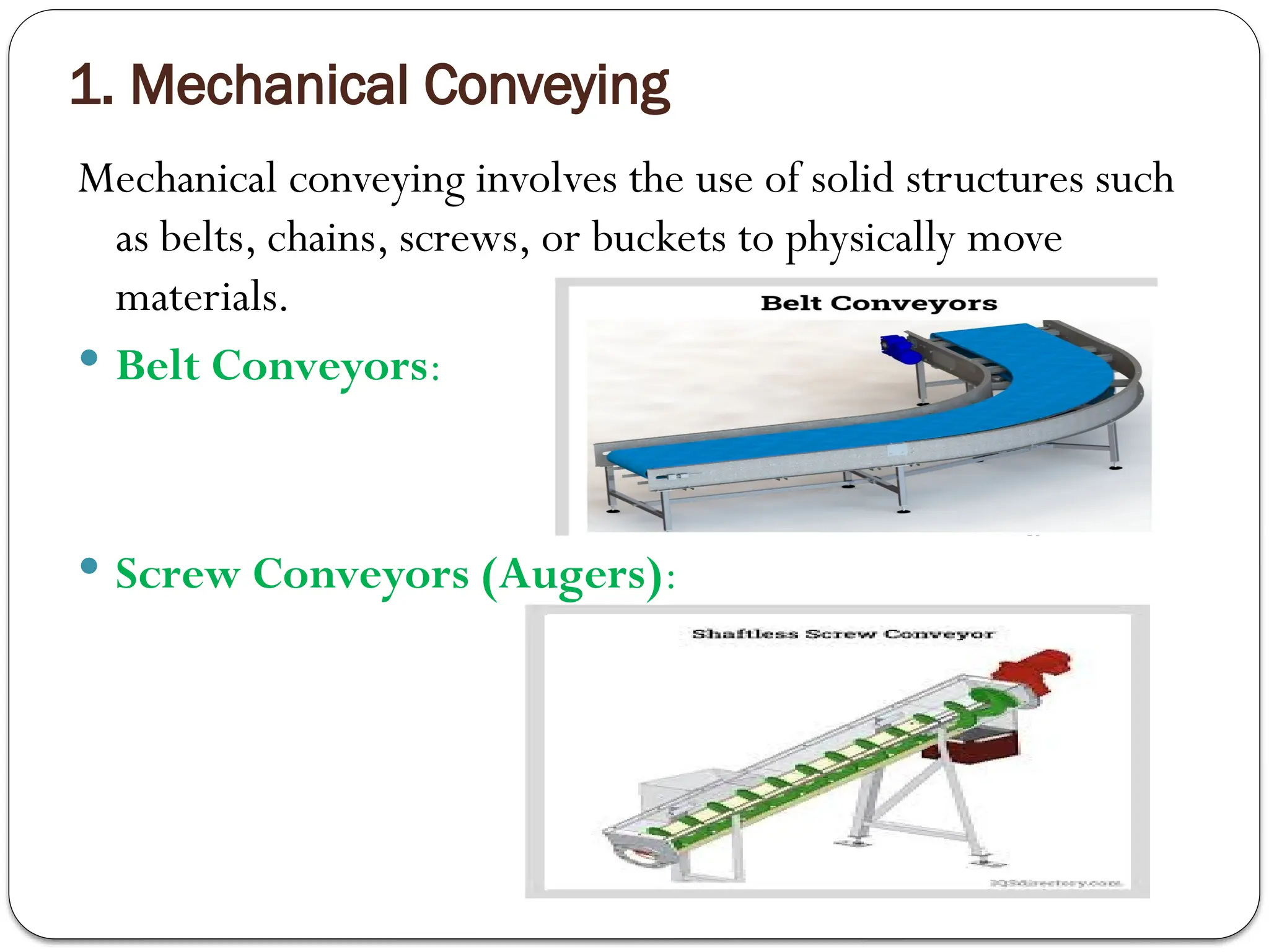 1. Mechanical Conveying
Mechanical conveying involves the use of solid structures such
as belts, chains, screws, or buckets to physically move
materials.
 Belt Conveyors:
 Screw Conveyors (Augers):
 