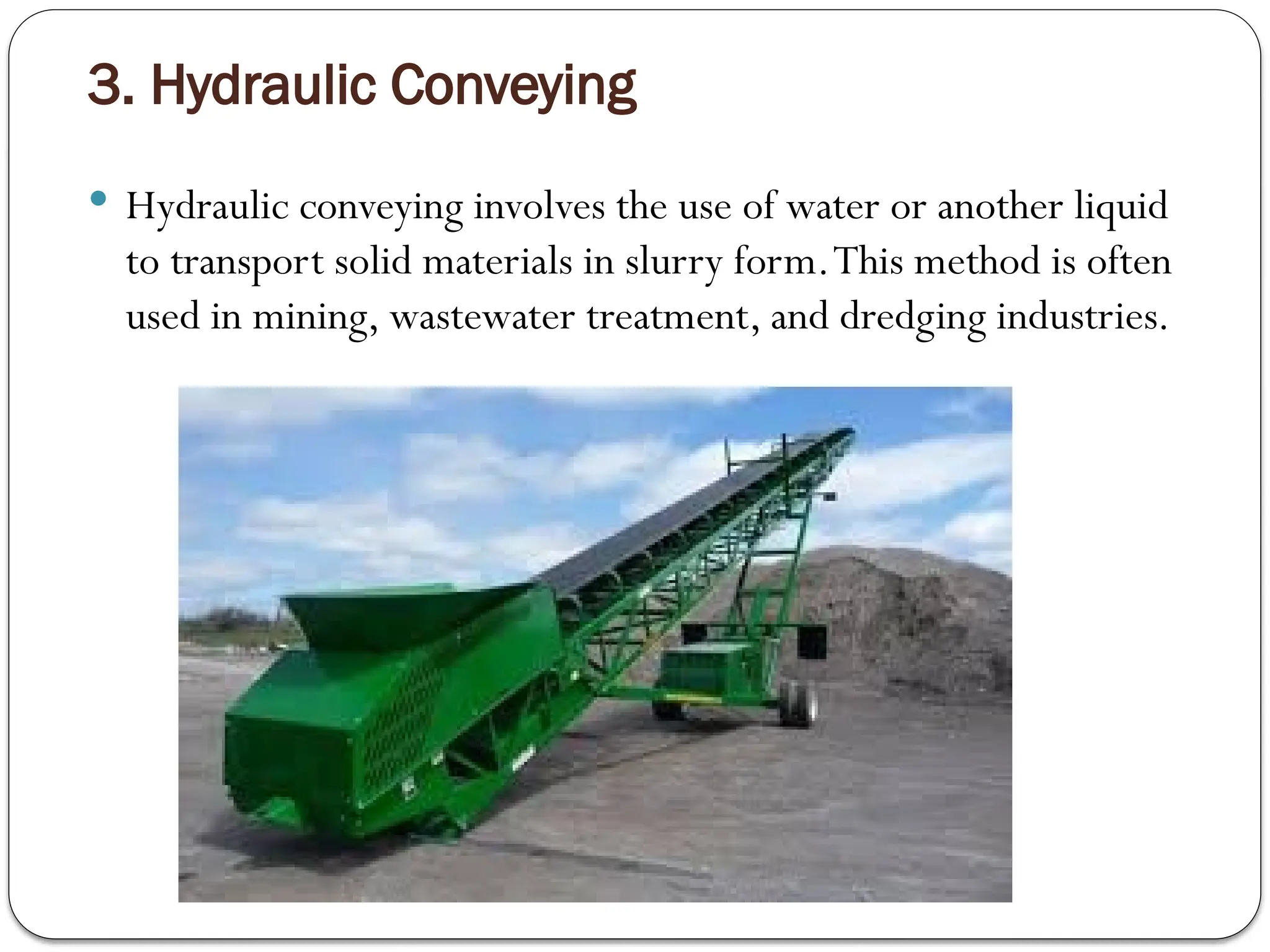 3. Hydraulic Conveying
 Hydraulic conveying involves the use of water or another liquid
to transport solid materials in slurry form.This method is often
used in mining, wastewater treatment, and dredging industries.
 