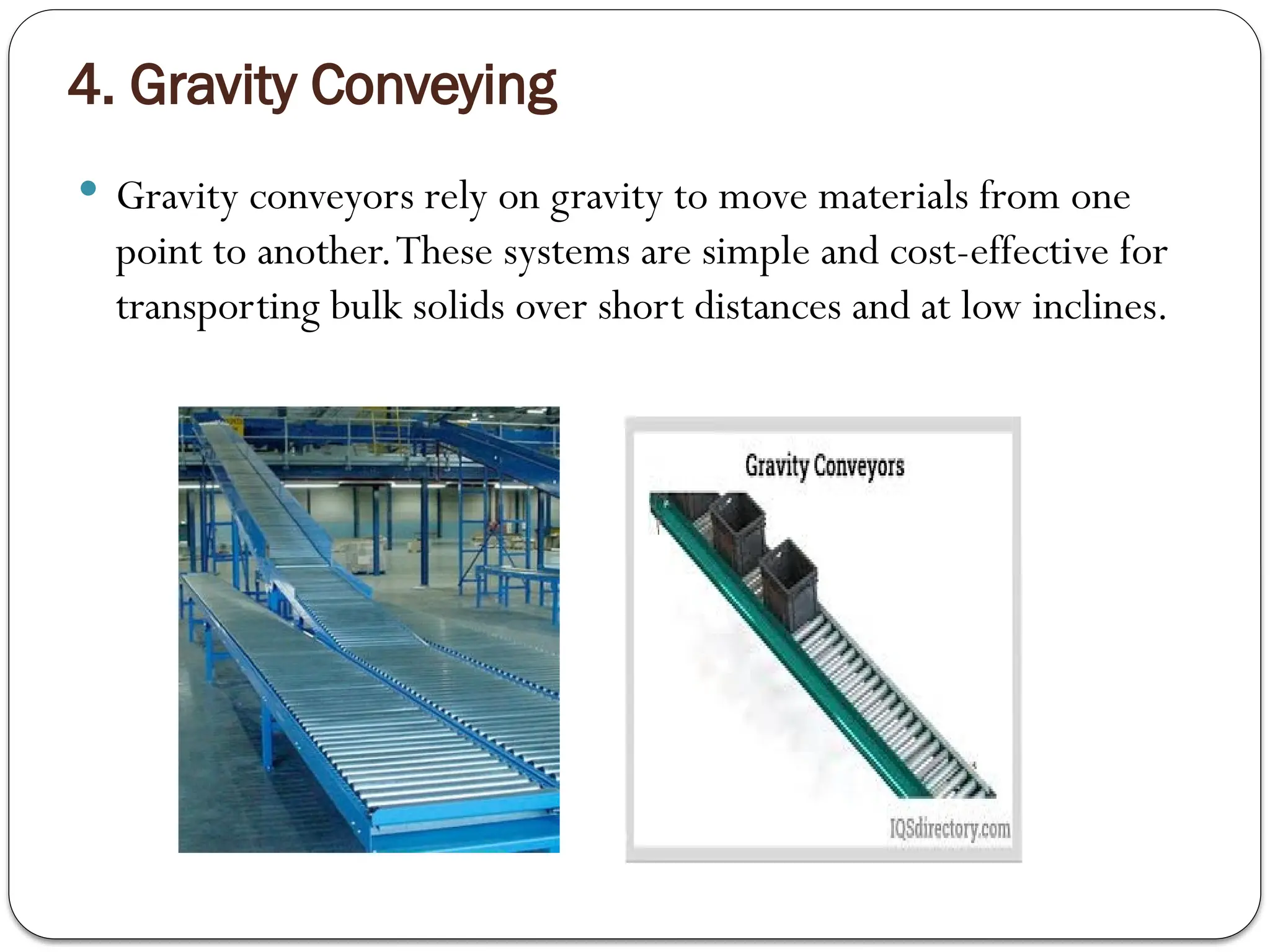 4. Gravity Conveying
 Gravity conveyors rely on gravity to move materials from one
point to another.These systems are simple and cost-effective for
transporting bulk solids over short distances and at low inclines.
 