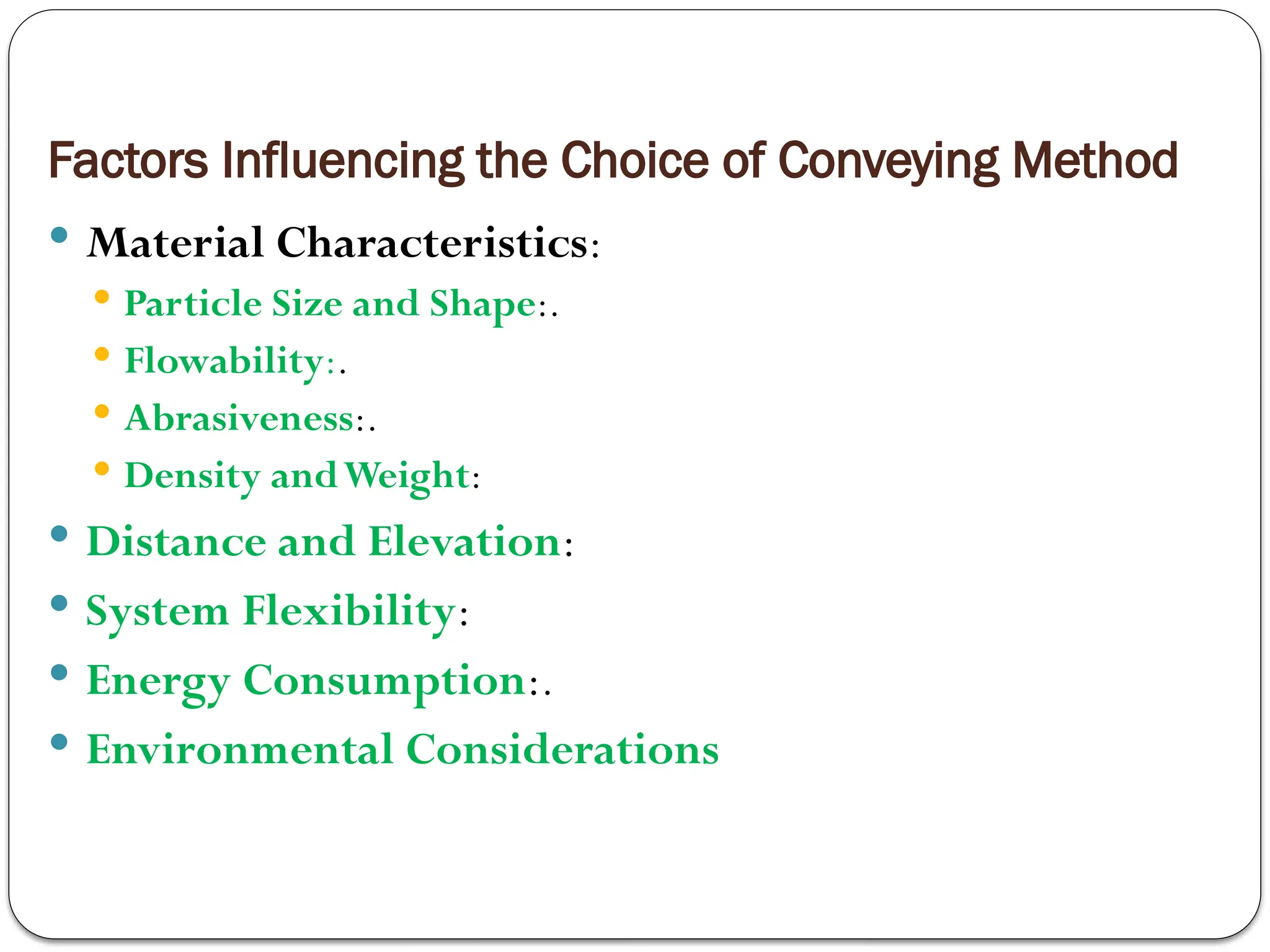 Factors Influencing the Choice of Conveying Method
 Material Characteristics:
 Particle Size and Shape:.
 Flowability:.
 Abrasiveness:.
 Density andWeight:
 Distance and Elevation:
 System Flexibility:
 Energy Consumption:.
 Environmental Considerations
 