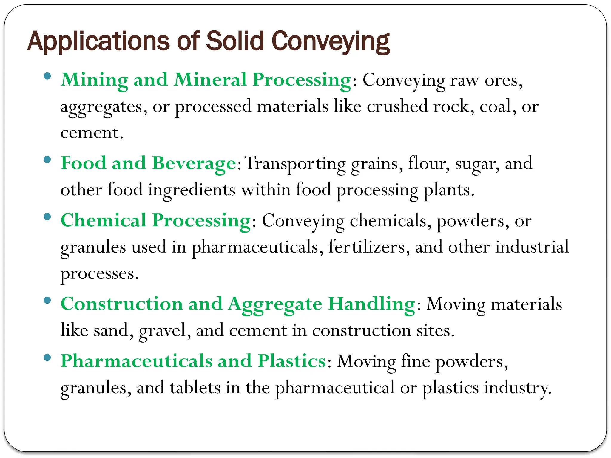 Applications of Solid Conveying
 Mining and Mineral Processing: Conveying raw ores,
aggregates, or processed materials like crushed rock, coal, or
cement.
 Food and Beverage:Transporting grains, flour, sugar, and
other food ingredients within food processing plants.
 Chemical Processing: Conveying chemicals, powders, or
granules used in pharmaceuticals, fertilizers, and other industrial
processes.
 Construction and Aggregate Handling: Moving materials
like sand, gravel, and cement in construction sites.
 Pharmaceuticals and Plastics: Moving fine powders,
granules, and tablets in the pharmaceutical or plastics industry.
 
