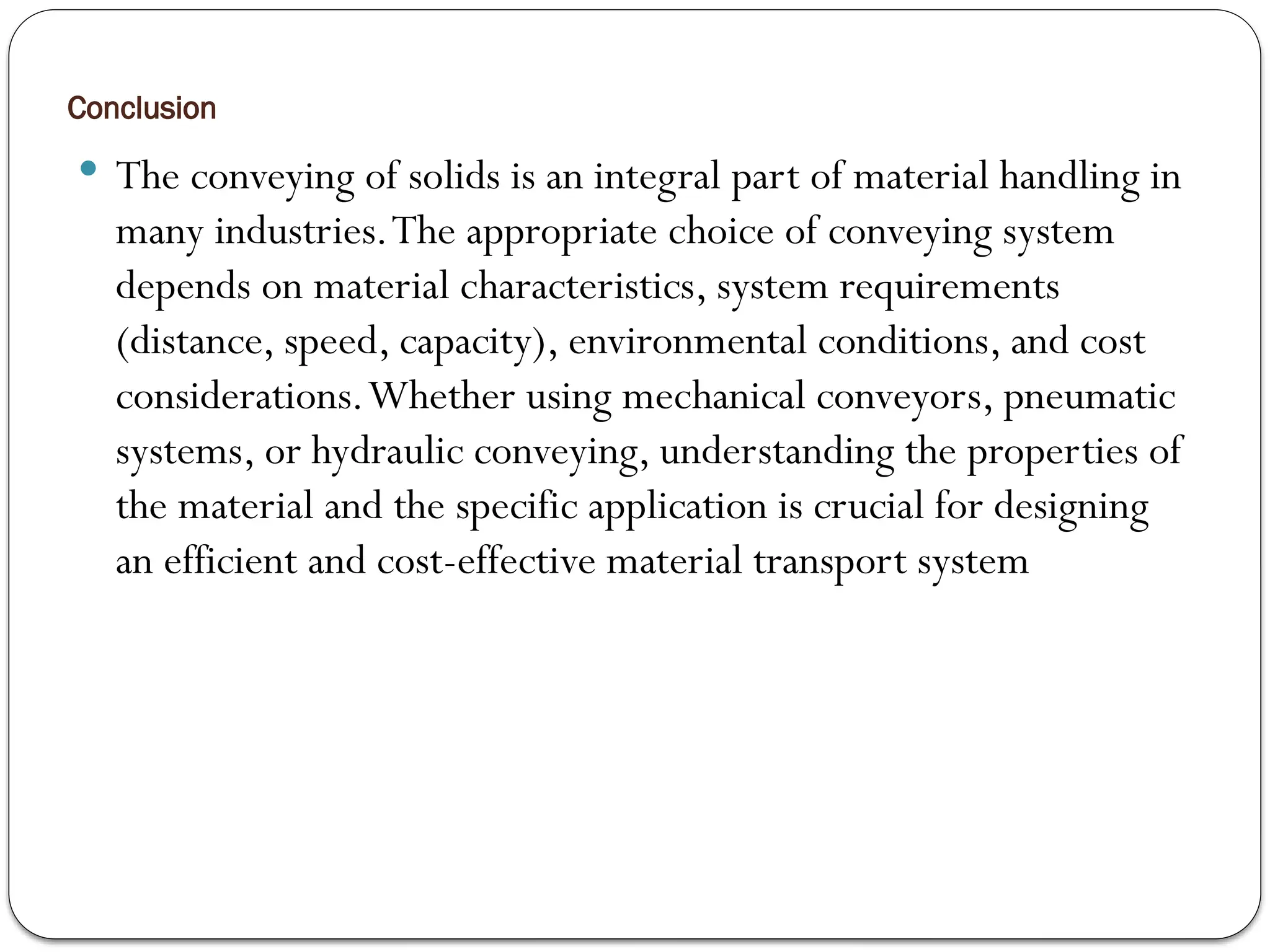 Conclusion
 The conveying of solids is an integral part of material handling in
many industries.The appropriate choice of conveying system
depends on material characteristics, system requirements
(distance, speed, capacity), environmental conditions, and cost
considerations.Whether using mechanical conveyors, pneumatic
systems, or hydraulic conveying, understanding the properties of
the material and the specific application is crucial for designing
an efficient and cost-effective material transport system
 