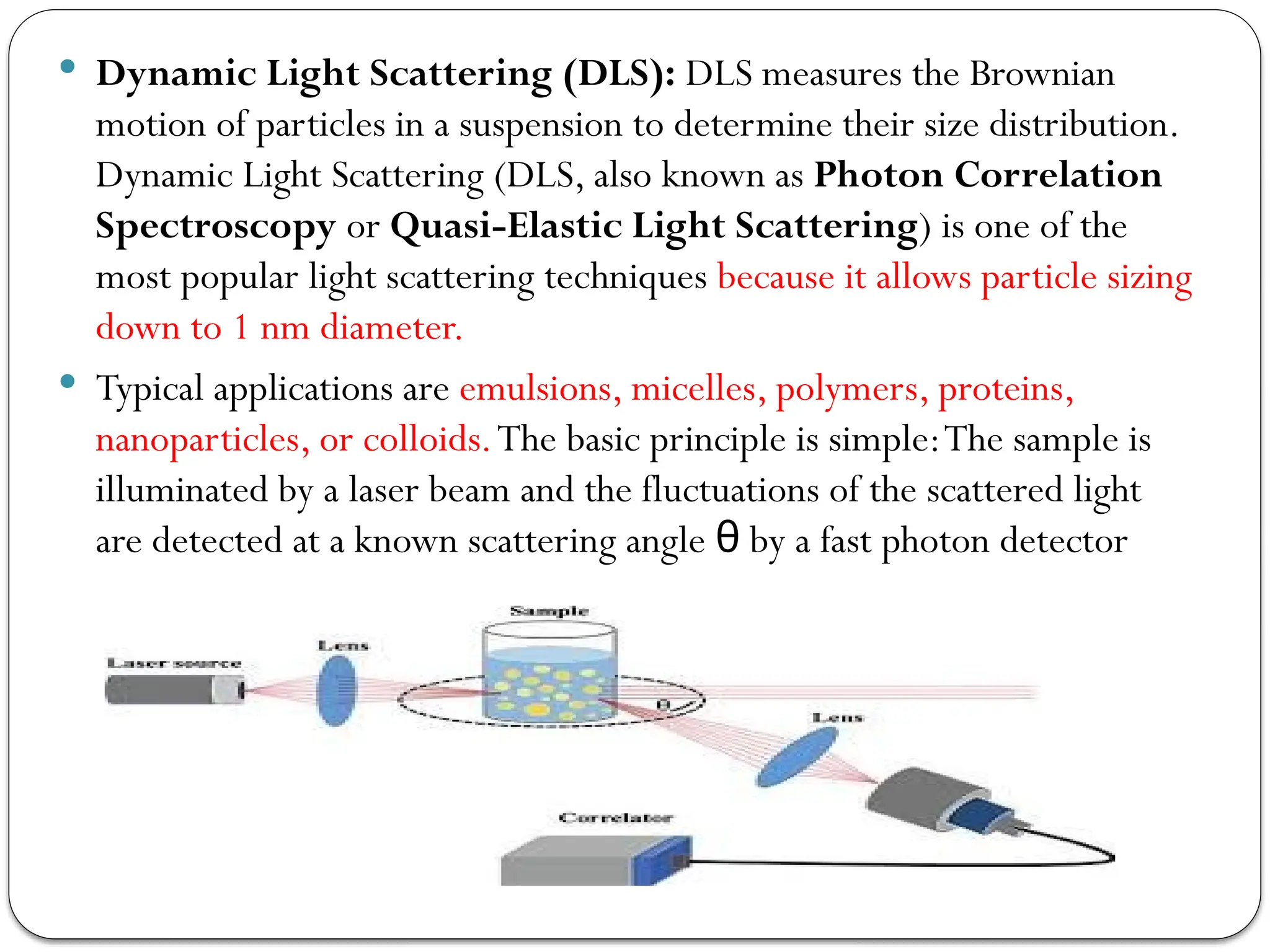  Dynamic Light Scattering (DLS): DLS measures the Brownian
motion of particles in a suspension to determine their size distribution.
Dynamic Light Scattering (DLS, also known as Photon Correlation
Spectroscopy or Quasi-Elastic Light Scattering) is one of the
most popular light scattering techniques because it allows particle sizing
down to 1 nm diameter.
 Typical applications are emulsions, micelles, polymers, proteins,
nanoparticles, or colloids.The basic principle is simple:The sample is
illuminated by a laser beam and the fluctuations of the scattered light
are detected at a known scattering angle by a fast photon detector
θ
 