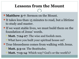 Lessons from the Mount
Matthew 5-7: Sermon on the Mount.
It takes less than 15 minutes to read, but a lifetime
to study and master.
If we want stable lives, we must build them on the
foundation of Jesus’ words.
 Matt. 7:24-27: The wise and foolish men.
 What have you built your spiritual house on?
True blessedness comes from walking with Jesus.
 Matt. 5:3-11: The Beatitudes.
 Matt. 7:13-14: Which way? God’s or the world’s?
 