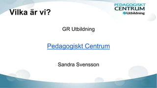 Vilka är vi? 
GR Utbildning 
Pedagogiskt Centrum 
Sandra Svensson 
 