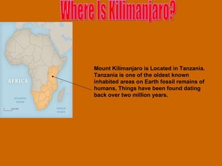 Mount Kilimanjaro is Located in Tanzania. Tanzania is one of the oldest known inhabited areas on Earth fossil remains of humans, Things have been found dating back over two million years.   Where Is Kilimanjaro? 
