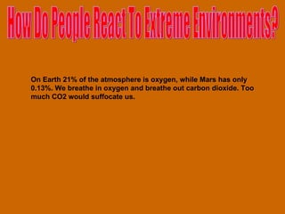 How Do People React To Extreme Environments? On Earth 21% of the atmosphere is oxygen, while Mars has only 0.13%. We breathe in oxygen and breathe out carbon dioxide. Too much CO2 would suffocate us. 