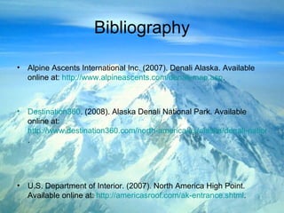 Bibliography Alpine Ascents International Inc. (2007). Denali Alaska. Available online at:  http://www.alpineascents.com/denali-map.asp . Destination360 .   (2008). Alaska Denali National Park. Available online at:   http://www.destination360.com/north-america/us/alaska/denali-national-park-mt-mckinley.php . U.S. Department of Interior. (2007). North America High Point. Available online at:  http://americasroof.com/ak-entrance.shtml . 