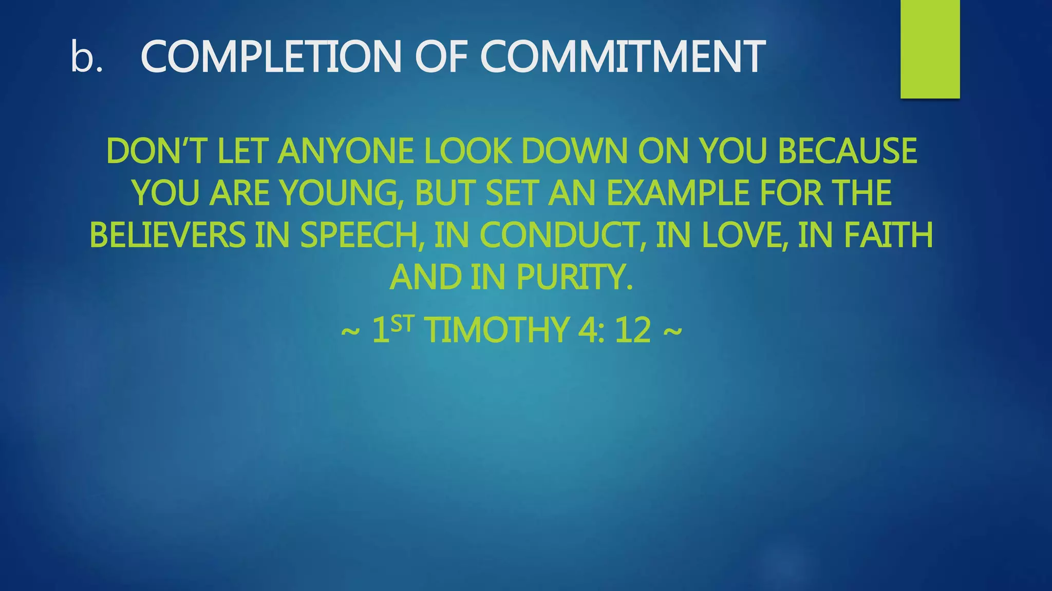 b. COMPLETION OF COMMITMENT
DON’T LET ANYONE LOOK DOWN ON YOU BECAUSE
YOU ARE YOUNG, BUT SET AN EXAMPLE FOR THE
BELIEVERS IN SPEECH, IN CONDUCT, IN LOVE, IN FAITH
AND IN PURITY.
~ 1ST TIMOTHY 4: 12 ~