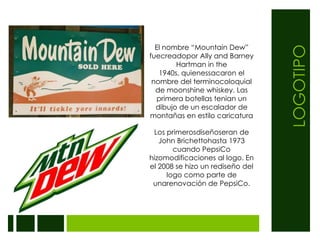 LOGOTIPOEl nombre “Mountain Dew” fuecreadopor Ally and Barney Hartman in the 1940s, quienessacaron el nombre del terminocoloquial de moonshine whiskey. Las primera botellas tenian un dibujo de un escalador de montañas en estilo caricaturaLos primerosdiseñoseran de John Brichettohasta 1973 cuando PepsiCo hizomodificaciones al logo. En el 2008 se hizo un rediseño del logo como parte de unarenovación de PepsiCo.