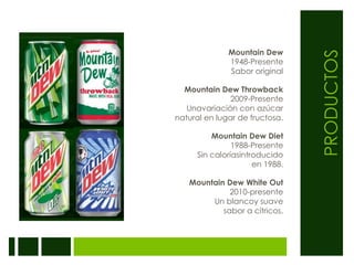 PRODUCTOSMountain Dew1948-PresenteSabor originalMountain Dew Throwback2009-Presente Unavariación con azúcar natural en lugar de fructosa.Mountain Dew Diet1988-Presente Sin caloríasintroducidoen 1988.Mountain Dew White Out2010-presenteUn blancoy suavesabor a cítricos.