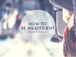 HOW TO 
BE AN EFFICIENT 
BUSINESS TRAVELER 
 