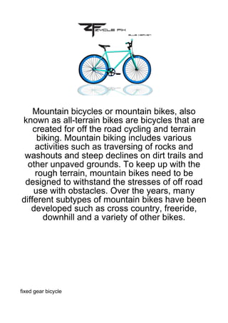 Mountain bicycles or mountain bikes, also
known as all-terrain bikes are bicycles that are
    created for off the road cycling and terrain
      biking. Mountain biking includes various
     activities such as traversing of rocks and
 washouts and steep declines on dirt trails and
  other unpaved grounds. To keep up with the
     rough terrain, mountain bikes need to be
 designed to withstand the stresses of off road
    use with obstacles. Over the years, many
different subtypes of mountain bikes have been
   developed such as cross country, freeride,
        downhill and a variety of other bikes.




fixed gear bicycle
 